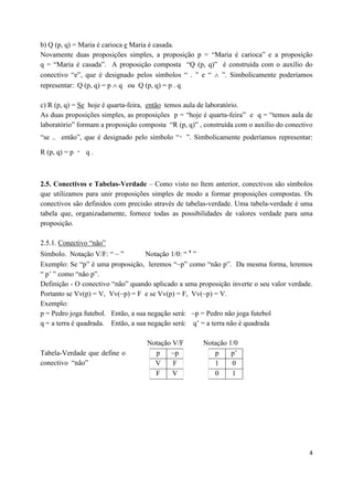 b) Q (p, q) = Maria é carioca e Maria é casada.
Novamente duas proposições simples, a proposição p = “Maria é carioca” e a proposição
q = “Maria é casada”. A proposição composta “Q (p, q)” é construída com o auxílio do
conectivo “e”, que é designado pelos símbolos “ . ” e “  ”. Simbolicamente poderíamos
representar: Q (p, q) = p  q ou Q (p, q) = p . q

c) R (p, q) = Se hoje é quarta-feira, então temos aula de laboratório.
As duas proposições simples, as proposições p = “hoje é quarta-feira” e q = “temos aula de
laboratório” formam a proposição composta “R (p, q)” , construída com o auxílio do conectivo
“se .. então”, que é designado pelo símbolo “     ”. Simbolicamente poderíamos representar:

R (p, q) = p   q.



2.5. Conectivos e Tabelas-Verdade – Como visto no Item anterior, conectivos são símbolos
que utilizamos para unir proposições simples de modo a formar proposições compostas. Os
conectivos são definidos com precisão através de tabelas-verdade. Uma tabela-verdade é uma
tabela que, organizadamente, fornece todas as possibilidades de valores verdade para uma
proposição.

2.5.1. Conectivo “não”
Símbolo. Notação V/F: “ ~ ”         Notação 1/0: “ ’ ”
Exemplo: Se “p” é uma proposição, leremos “~p” como “não p”. Da mesma forma, leremos
“ p’ ” como “não p”.
Definição - O conectivo “não” quando aplicado a uma proposição inverte o seu valor verdade.
Portanto se Vv(p) = V, Vv(~p) = F e se Vv(p) = F, Vv(~p) = V.
Exemplo:
p = Pedro joga futebol. Então, a sua negação será: ~p = Pedro não joga futebol
q = a terra é quadrada. Então, a sua negação será: q’ = a terra não é quadrada

                                    Notação V/F        Notação 1/0
Tabela-Verdade que define o           p    ~p             p     p’
conectivo “não”                       V     F             1     0
                                      F     V             0     1




                                                                                          4
 