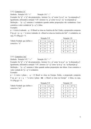 2.5.2. Conectivo “e”
Símbolo. Notação V/F: “”          Notação 1/0: “ . ”
Exemplo: Se “p” e “q” são proposições, leremos “p  q” como “p e q” ou “p conjunção q”.
Igualmente, utilizando a notação “1/0”, leremos “p . q” como “p e q” ou “p conjunção q”.
Definição - “p  q” somente é verdadeiro quando ambas proposições são verdadeiras. Caso
contrário o valor verdade de “p  q” é falso.
Exemplo:
p = A terra é redonda ; q = O Brasil se situa na América do Sul. Então, a proposição composta
P (p, q) = p  q = “a terra é redonda e o Brasil se situa na América do Sul” é verdadeira, ou
seja, Vv (P(p,q)) = V.
                                        Notação V/F                   Notação 1/0
Tabela-Verdade que define o             p    q     pq                p     q    p.q
conectivo “e”                          V     V       V                1     1      1
                                       V     F      F                1     0      0
                                       F     V      F                0     1      0
                                       F     F      F                0     0      0

2.5.3. Conectivo “ou”
Símbolo. Notação V/F: “  ”         Notação 1/0: “ + ”
Exemplo: Se “p” e “q” são proposições, leremos “p  q” como “p ou q” ou “p disjunção q”.
Igualmente, utilizando a notação “1/0”, leremos “p + q” como “p ou q” ou “p disjunção q”.
Definição - “p  q” somente é falso quando ambas proposições são falsas. Caso contrário o
valor verdade de “p  q” é verdadeiro.
Exemplo:
p = A terra é plana ; q = O Brasil se situa na Europa. Então, a proposição composta
P (p, q) = p  q = “a terra é plana ou o Brasil se situa na Europa” é falsa, ou seja,
Vv (P(p,q)) = F.
                                    Notação V/F                Notação 1/0
Tabela-Verdade que define o         p   q    pq               p    q    p+q
conectivo “ou”                      V   V      V               1    1      1
                                    V   F      V               1    0      1
                                    F   V      V               0    1      1
                                    F   F      F               0    0      0




                                                                                           5
 