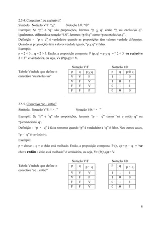 2.5.4. Conectivo “ ou exclusivo”
Símbolo. Notação V/F: “”            Notação 1/0: “”
Exemplo: Se “p” e “q” são proposições, leremos “p  q” como “p ou exclusivo q”.
Igualmente, utilizando a notação “1/0”, leremos “p  q” como “p ou exclusivo q”.
Definição - “p  q” é verdadeiro quando as proposições têm valores verdade diferentes.
Quando as proposições têm valores verdade iguais, “p  q” é falso.
Exemplo:
p = 2 < 3 ; q = 2 > 3. Então, a proposição composta P (p, q) = p  q = “ 2 < 3 ou exclusivo
2 > 3” é verdadeira, ou seja, Vv (P(p,q)) = V.

                                         Notação V/F                     Notação 1/0
Tabela-Verdade que define o              p   q    pq                    p    q    pq
conectivo “ou exclusivo”                 V     V      F                  1    1        0
                                         V     F      V                  1    0        1
                                         F     V      V                  0    1        1
                                         F     F      F                  0    0        0



2.5.5. Conectivo “se .. então”
Símbolo. Notação V/F: “          ”           Notação 1/0: “    ”

Exemplo: Se “p” e “q” são proposições, leremos “p                  q” como “se p então q” ou
“p condicional q”.
Definição - “p       q” é falsa somente quando “p” é verdadeiro e “q” é falso. Nos outros casos,

“p    q” é verdadeiro.
Exemplo:
p = chove ; q = o chão está molhado. Então, a proposição composta P (p, q) = p             q = “se
chove então o chão está molhado” é verdadeira, ou seja, Vv (P(p,q)) = V.

                                         Notação V/F                     Notação 1/0
Tabela-Verdade que define o              p   q    p q                    P    q    p       q
conectivo “se .. então”
                                         V     V      V                  1    1        1
                                         V     F      F                  1    0        0
                                         F     V      V                  0    1        1
                                         F     F      V                  0    0        1




                                                                                                 6
 
