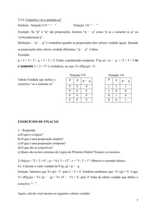 2.5.6. Conectivo “se e somente se”
Símbolo. Notação V/F: “      ”                 Notação 1/0: “      ”

Exemplo: Se “p” e “q” são proposições, leremos “p               q” como “p se e somente se q” ou
“p bicondicional q”.
Definição - “p     q” é verdadeira quando as proposições têm valores verdade iguais. Quando

as proposições têm valores verdade diferentes, “p      q” é falsa.
Exemplo:
p = 2 + 3 = 5 ; q = 3 + 2 = 5. Então, a proposição composta P (p, q) = p        q = “2 + 3 = 5 se
e somente 3 + 2 = 5” é verdadeira, ou seja, Vv (P(p,q)) = V.

                                         Notação V/F                       Notação 1/0
Tabela-Verdade que define o              p   q p     q                     P    q p          q
conectivo “se e somente se”
                                        V        V      V                  1    1        1
                                        V        F      F                  1    0        0
                                        F        V      F                  0    1        0
                                        F        F      V                  0    0        1




EXERCÍCIOS DE FIXAÇÃO

1 – Responda:
a) O que é a lógica?
b) O que é uma proposição simples?
c) O que é uma proposição composta?
d) O que são os conectivos?
e) Quais são os dois axiomas da Lógica de Primeira Ordem? Enuncie os mesmos.

2) Seja p = “2 + 2 = 6” ; q = “4 x 3 = 12” ; r = “3 - 2 = 1”. Observe o exemplo abaixo:
Ex: Calcular o valor verdade de P (p, q) = p      q.
Solução: Sabemos que Vv (p) = F pois 2 + 2 = 4. Também sambemos que Vv (q) = V. Logo,
Vv (P(p,q)) = Vv (p      q) = Vv (F      V) = F, pela 3ª linha da tabela verdade que define o

conectivo “


Agora, calcule você mesmo os seguintes valores verdade:

                                                                                                 7
 