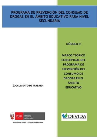 PROGRAMA DE PREVENCIÓN DEL CONSUMO DE DROGAS EN EL ÁMBITO EDUCATIVO PARA NIVEL SECUNDARIA
                                          Documento de trabajo


PROGRAMA DE PREVENCIÓN DEL CONSUMO DE
DROGAS EN EL ÁMBITO EDUCATIVO PARA NIVEL
               SECUNDARIA




                                                                            MÓDULO I:


                                                                     MARCO TEÓRICO
                                                                     CONCEPTUAL DEL
                                                                      PROGRAMA DE
                                                                     PREVENCIÓN DEL
                                                                      CONSUMO DE
                                                                      DROGAS EN EL
                                                                         ÁMBITO
 (DOCUMENTO DE TRABAJO)
                                                                       EDUCATIVO




 Dirección de Tutoría y Orientación Educativa
                                                                                         Página | 19
 