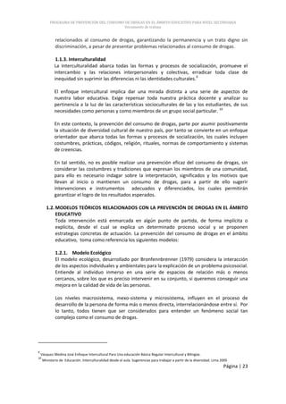 PROGRAMA DE PREVENCIÓN DEL CONSUMO DE DROGAS EN EL ÁMBITO EDUCATIVO PARA NIVEL SECUNDARIA
                                            Documento de trabajo


             relacionados al consumo de drogas, garantizando la permanencia y un trato digno sin
             discriminación, a pesar de presentar problemas relacionados al consumo de drogas.

             1.1.3. Interculturalidad
            La Interculturalidad abarca todas las formas y procesos de socialización, promueve el
            intercambio y las relaciones interpersonales y colectivas, erradicar toda clase de
            inequidad sin suprimir las diferencias ni las identidades culturales.9

            El enfoque intercultural implica dar una mirada distinta a una serie de aspectos de
            nuestra labor educativa. Exige repensar toda nuestra práctica docente y analizar su
            pertinencia a la luz de las características socioculturales de las y los estudiantes, de sus
            necesidades como personas y como miembros de un grupo social particular. 10

            En este contexto, la prevención del consumo de drogas, parte por asumir positivamente
            la situación de diversidad cultural de nuestro país, por tanto se convierte en un enfoque
            orientador que abarca todas las formas y procesos de socialización, los cuales incluyen
            costumbres, prácticas, códigos, religión, rituales, normas de comportamiento y sistemas
            de creencias.

            En tal sentido, no es posible realizar una prevención eficaz del consumo de drogas, sin
            considerar las costumbres y tradiciones que expresan los miembros de una comunidad,
            para ello es necesario indagar sobre la interpretación, significados y los motivos que
            llevan al inicio o mantienen un consumo de drogas, para a partir de ello sugerir
            intervenciones e instrumentos adecuados y diferenciados, los cuales permitirán
            garantizar el logro de los resultados esperados.

       1.2. MODELOS TEÓRICOS RELACIONADOS CON LA PREVENCIÓN DE DROGAS EN EL ÁMBITO
            EDUCATIVO
            Toda intervención está enmarcada en algún punto de partida, de forma implícita o
            explícita, desde el cual se explica un determinado proceso social y se proponen
            estrategias concretas de actuación. La prevención del consumo de drogas en el ámbito
            educativo, toma como referencia los siguientes modelos:

             1.2.1. Modelo Ecológico
             El modelo ecológico, desarrollado por Bronfennbrenner (1979) considera la interacción
             de los aspectos individuales y ambientales para la explicación de un problema psicosocial.
             Entiende al individuo inmerso en una serie de espacios de relación más o menos
             cercanos, sobre los que es preciso intervenir en su conjunto, si queremos conseguir una
             mejora en la calidad de vida de las personas.

             Los niveles macrosistema, mexo-sistema y microsistema, influyen en el proceso de
             desarrollo de la persona de forma más o menos directa, interrelacionándose entre sí. Por
             lo tanto, todos tienen que ser considerados para entender un fenómeno social tan
             complejo como el consumo de drogas.




9
    Vásquez Medina José Enfoque Intercultural Para Una educación Básica Regular Intercultural y Bilingüe.
10
     Ministerio de Educación. Interculturalidad desde el aula. Sugerencias para trabajar a partir de la diversidad. Lima 2005
                                                                                                                          Página | 23
 