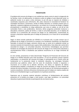 PROGRAMA DE PREVENCIÓN DEL CONSUMO DE DROGAS EN EL ÁMBITO EDUCATIVO PARA NIVEL SECUNDARIA
                                        Documento de trabajo




                                           PRESENTACIÓN

El problema del consumo de drogas es una realidad que atenta contra la salud, la integración de
las familias, incita a la delincuencia, la violencia y pone en peligro el sano desarrollo social. La
población escolar no es ajena a estas amenazas, es por ello que se requiere de múltiples y
coordinadas respuestas para enfrentarlas. Allí, cobra relevancia la necesidad de fortalecer las
actividades formativas y preventivas, siendo el ámbito educativo un contexto propicio para su
aplicación, mediante programas de prevención, con énfasis en el consumo de drogas y dirigidos
principalmente a estudiantes en etapa adolescente, que como es sabido, es una de las más
vulnerables frente a esta problemática. Asimismo, dichos programas pretenden involucrar a
educadores, directores, padres de familia y a toda la comunidad educativa, con el objetivo de
contribuir en la prevención del consumo de drogas en los adolescentes, encaminando las
acciones y decisiones requeridas para el trabajo de prevención, en el marco de la normatividad
vigente.

Según el último estudio publicado por DEVIDA en el presente año, se pudo conocer que el
problema de las drogas se encuentra en aumento y los estudiantes manifiestan una disposición
favorable al consumo de drogas; asimismo informa que un sector de la población escolar ya
reconoce necesitar de tratamiento para superar dicha problemática. Estos datos dan cuenta de la
necesidad de otorgar a la comunidad educativa, herramientas metodológicas que permitan
fortalecer las estrategias de prevención del consumo de drogas en las instituciones educativas y
recomendaciones frente a estudiantes que pudieran encontrarse en un riesgo inminente de
consumo.

En este sentido, presentamos el texto denominado “Programa de Prevención del Consumo de
Drogas en el Ámbito Educativo para nivel secundaria”, el cual nos permitirá conocer aspectos
relacionados a la prevención del consumo de drogas, la participación de la Tutoría como eje
fundamental en la prevención desde la institución educativa, las estrategias formativo
preventivas que podemos utilizar ante los casos de estudiantes iniciados o expuestos a
incursionar en el campo de la adicción. Asimismo, nos ofrece un segmento de talleres
socioeducativos dirigidos a estudiantes en riesgo de consumo de drogas, así como modelos de
sesiones de tutoría asociados a la temática, que servirán de guía en las orientaciones grupales a
nuestros estudiantes. Asimismo ofrecemos orientaciones para el trabajo con madres y padres de
familia con la finalidad de lograr su participación en el quehacer preventivo.

Esperamos que el presente material educativo contribuya al fortalecimiento del accionar
preventivo en la temática de drogas a nivel escolar y que logre sensibilizar a la comunidad
educativa en general permitiendo su participación de una manera activa.




                                                                                         Página | 5
 