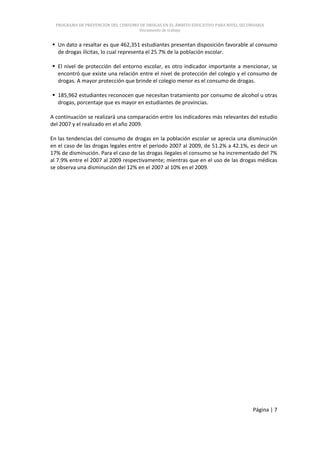 PROGRAMA DE PREVENCIÓN DEL CONSUMO DE DROGAS EN EL ÁMBITO EDUCATIVO PARA NIVEL SECUNDARIA
                                     Documento de trabajo


 Un dato a resaltar es que 462,351 estudiantes presentan disposición favorable al consumo
  de drogas ilícitas, lo cual representa el 25.7% de la población escolar.

 El nivel de protección del entorno escolar, es otro indicador importante a mencionar, se
  encontró que existe una relación entre el nivel de protección del colegio y el consumo de
  drogas. A mayor protección que brinde el colegio menor es el consumo de drogas.

 185,962 estudiantes reconocen que necesitan tratamiento por consumo de alcohol u otras
  drogas, porcentaje que es mayor en estudiantes de provincias.

A continuación se realizará una comparación entre los indicadores más relevantes del estudio
del 2007 y el realizado en el año 2009.

En las tendencias del consumo de drogas en la población escolar se aprecia una disminución
en el caso de las drogas legales entre el periodo 2007 al 2009, de 51.2% a 42.1%, es decir un
17% de disminución. Para el caso de las drogas ilegales el consumo se ha incrementado del 7%
al 7.9% entre el 2007 al 2009 respectivamente; mientras que en el uso de las drogas médicas
se observa una disminución del 12% en el 2007 al 10% en el 2009.




                                                                                      Página | 7
 