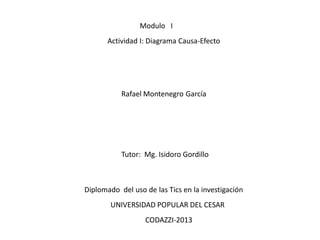 Modulo I
Actividad I: Diagrama Causa-Efecto

Rafael Montenegro García

Tutor: Mg. Isidoro Gordillo

Diplomado del uso de las Tics en la investigación
UNIVERSIDAD POPULAR DEL CESAR
CODAZZI-2013

 