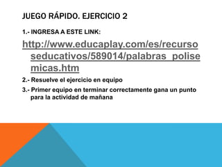 JUEGO RÁPIDO. EJERCICIO 2
1.- INGRESA A ESTE LINK:

http://www.educaplay.com/es/recurso
seducativos/589014/palabras_polise
micas.htm
2.- Resuelve el ejercicio en equipo
3.- Primer equipo en terminar correctamente gana un punto
para la actividad de mañana

 