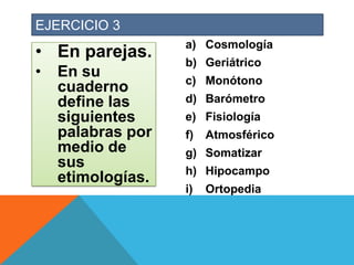 EJERCICIO 3

• En parejas.
•

En su
cuaderno
define las
siguientes
palabras por
medio de
sus
etimologías.

a) Cosmología
b) Geriátrico
c) Monótono
d) Barómetro
e) Fisiología

f)

Atmosférico

g) Somatizar
h) Hipocampo

i)

Ortopedia

 