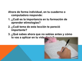 Ahora de forma individual, en tu cuaderno o
computadora responde:
1. ¿Cuál es la importancia en tu formación de
aprender etimologías?
2. ¿Cuál tema de esta lección te pareció
importante?
3. ¿Qué sabes ahora que no sabías antes y cómo
lo vas a aplicar en tu vida diaria?

 