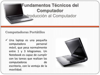 Computadoras Portátiles
 Una laptop es una pequeña
computadora personal
móvil, que pesa normalmente
entre 1 y 3 kilogramos. Un
Notebook es capaz de cumplir
con las tareas que realizan las
computadoras de
escritorio, con la ventaja de la
movilidad.
Fundamentos Técnicos del
Computador
Introducción al Computador
 