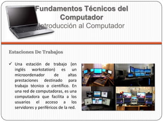 Estaciones De Trabajos
 Una estación de trabajo (en
inglés workstation) es un
microordenador de altas
prestaciones destinado para
trabajo técnico o científico. En
una red de computadoras, es una
computadora que facilita a los
usuarios el acceso a los
servidores y periféricos de la red.
Fundamentos Técnicos del
Computador
Introducción al Computador
 
