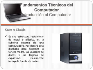 Case o Chasis
 Es una estructura rectangular
de metal y plástico, es la
cubierta externa de una
computadora. Por dentro está
diseñada para sostener la
tarjeta madre, las unidades de
discos y las tarjetas de
expansión. Usualmente
incluye la fuente de poder.
Fundamentos Técnicos del
Computador
Introducción al Computador
 