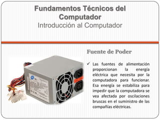 Fuente de Poder
 Las fuentes de alimentación
proporcionan la energía
eléctrica que necesita por la
computadora para funcionar.
Esa energía se estabiliza para
impedir que la computadora se
vea afectada por oscilaciones
bruscas en el suministro de las
compañías eléctricas.
Fundamentos Técnicos del
Computador
Introducción al Computador
 