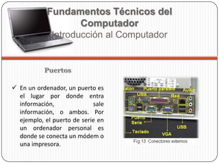 Puertos
 En un ordenador, un puerto es
el lugar por donde entra
información, sale
información, o ambos. Por
ejemplo, el puerto de serie en
un ordenador personal es
donde se conecta un módem o
una impresora.
Fundamentos Técnicos del
Computador
Introducción al Computador
 