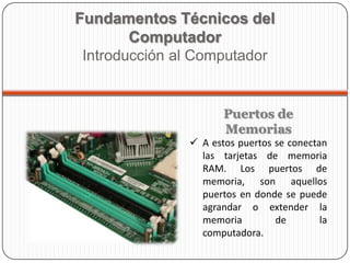 Puertos de
Memorias
 A estos puertos se conectan
las tarjetas de memoria
RAM. Los puertos de
memoria, son aquellos
puertos en donde se puede
agrandar o extender la
memoria de la
computadora.
Fundamentos Técnicos del
Computador
Introducción al Computador
 