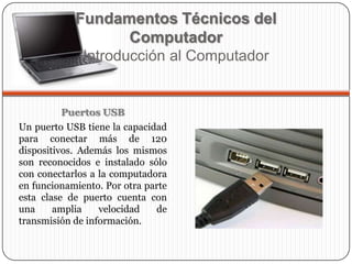 Puertos USB
Un puerto USB tiene la capacidad
para conectar más de 120
dispositivos. Además los mismos
son reconocidos e instalado sólo
con conectarlos a la computadora
en funcionamiento. Por otra parte
esta clase de puerto cuenta con
una amplia velocidad de
transmisión de información.
Fundamentos Técnicos del
Computador
Introducción al Computador
 
