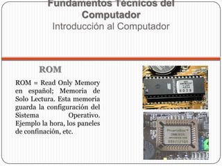 ROM = Read Only Memory
en español; Memoria de
Solo Lectura. Esta memoria
guarda la configuración del
Sistema Operativo.
Ejemplo la hora, los paneles
de confinación, etc.
Fundamentos Técnicos del
Computador
Introducción al Computador
ROM
 