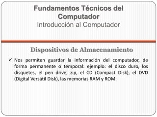  Nos permiten guardar la información del computador, de
forma permanente o temporal: ejemplo: el disco duro, los
disquetes, el pen drive, zip, el CD (Compact Disk), el DVD
(Digital Versátil Disk), las memorias RAM y ROM.
Fundamentos Técnicos del
Computador
Introducción al Computador
Dispositivos de Almacenamiento
 