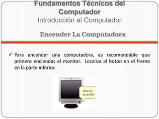  Para encender una computadora, es recomendable que
primero enciendas el monitor. Localiza el botón en el frente
en la parte inferior.
Fundamentos Técnicos del
Computador
Introducción al Computador
Encender La Computadora
 