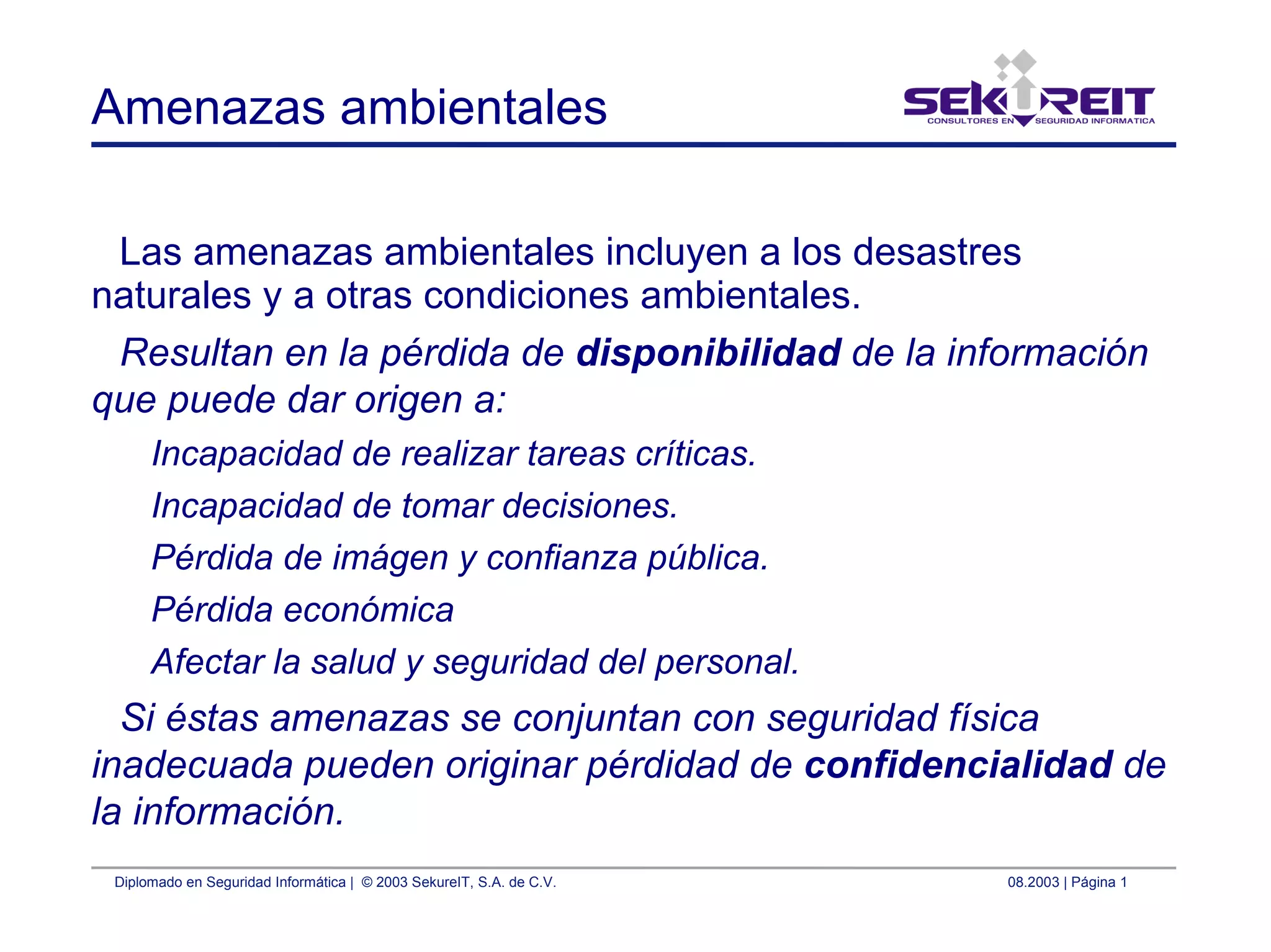 Diplomado en Seguridad Informática | © 2003 SekureIT, S.A. de C.V. 08.2003 | Página 1
Amenazas ambientales
Las amenazas ambientales incluyen a los desastres
naturales y a otras condiciones ambientales.
Resultan en la pérdida de disponibilidad de la información
que puede dar origen a:
Incapacidad de realizar tareas críticas.
Incapacidad de tomar decisiones.
Pérdida de imágen y confianza pública.
Pérdida económica
Afectar la salud y seguridad del personal.
Si éstas amenazas se conjuntan con seguridad física
inadecuada pueden originar pérdidad de confidencialidad de
la información.
 