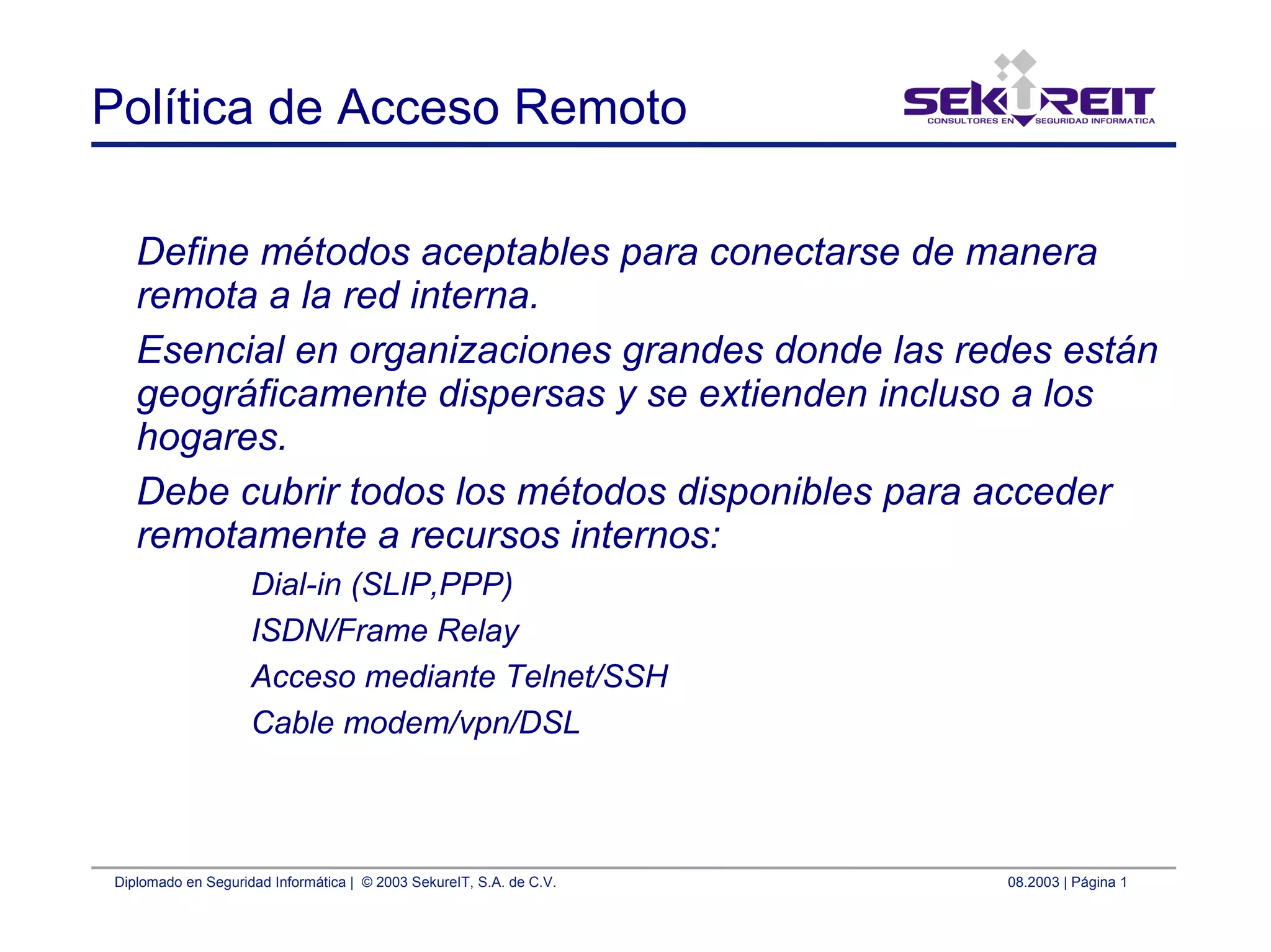 Diplomado en Seguridad Informática | © 2003 SekureIT, S.A. de C.V. 08.2003 | Página 1
Política de Acceso Remoto
Define métodos aceptables para conectarse de manera
remota a la red interna.
Esencial en organizaciones grandes donde las redes están
geográficamente dispersas y se extienden incluso a los
hogares.
Debe cubrir todos los métodos disponibles para acceder
remotamente a recursos internos:
Dial-in (SLIP,PPP)
ISDN/Frame Relay
Acceso mediante Telnet/SSH
Cable modem/vpn/DSL
 
