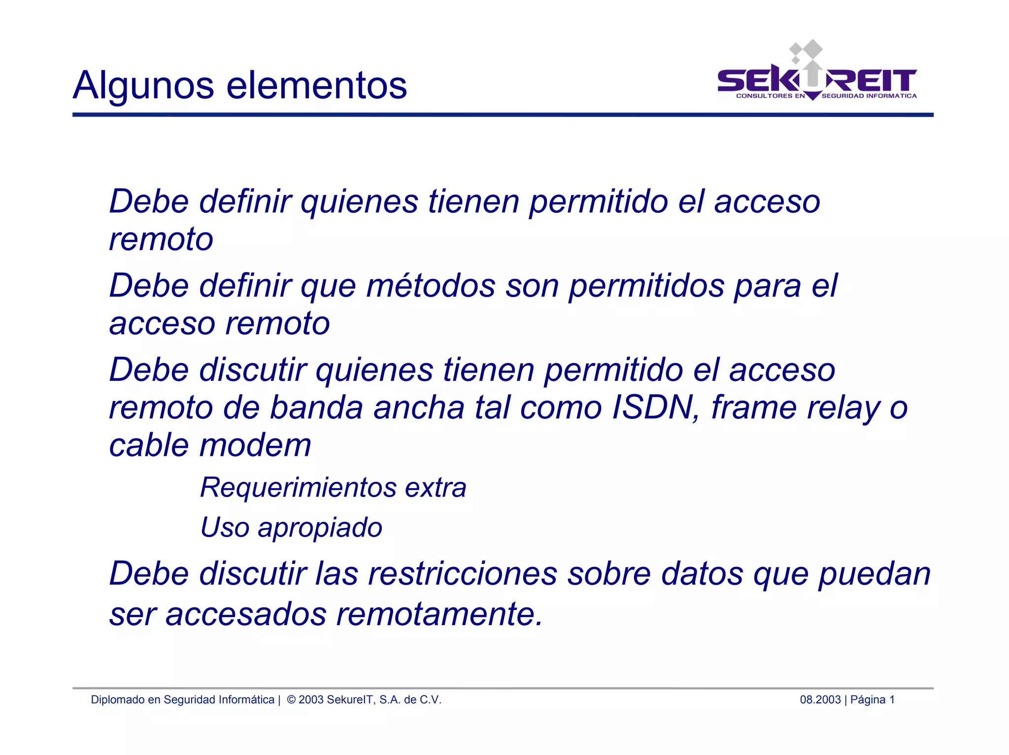 Diplomado en Seguridad Informática | © 2003 SekureIT, S.A. de C.V. 08.2003 | Página 1
Algunos elementos
Debe definir quienes tienen permitido el acceso
remoto
Debe definir que métodos son permitidos para el
acceso remoto
Debe discutir quienes tienen permitido el acceso
remoto de banda ancha tal como ISDN, frame relay o
cable modem
Requerimientos extra
Uso apropiado
Debe discutir las restricciones sobre datos que puedan
ser accesados remotamente.
 