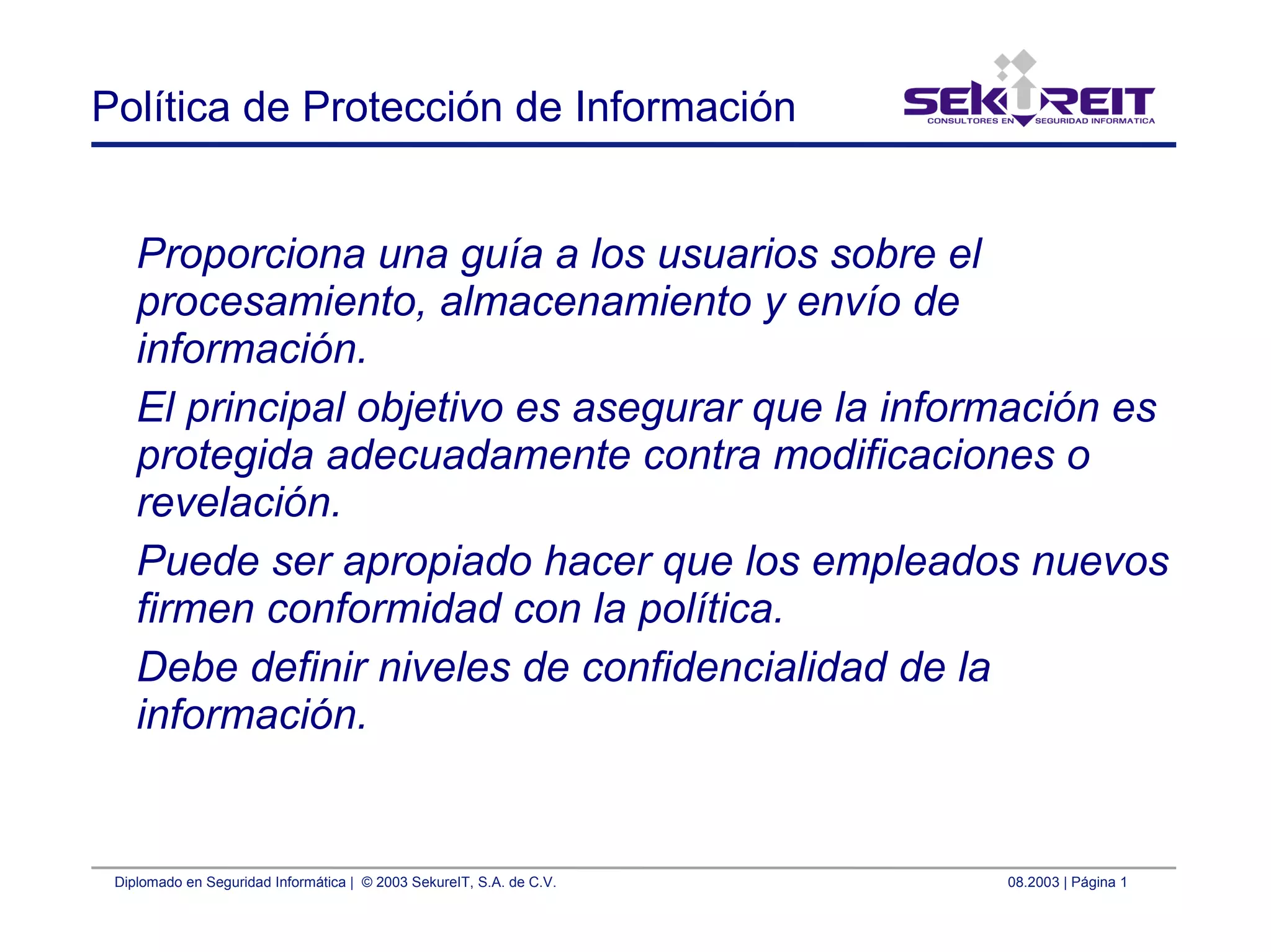 Diplomado en Seguridad Informática | © 2003 SekureIT, S.A. de C.V. 08.2003 | Página 1
Política de Protección de Información
Proporciona una guía a los usuarios sobre el
procesamiento, almacenamiento y envío de
información.
El principal objetivo es asegurar que la información es
protegida adecuadamente contra modificaciones o
revelación.
Puede ser apropiado hacer que los empleados nuevos
firmen conformidad con la política.
Debe definir niveles de confidencialidad de la
información.
 