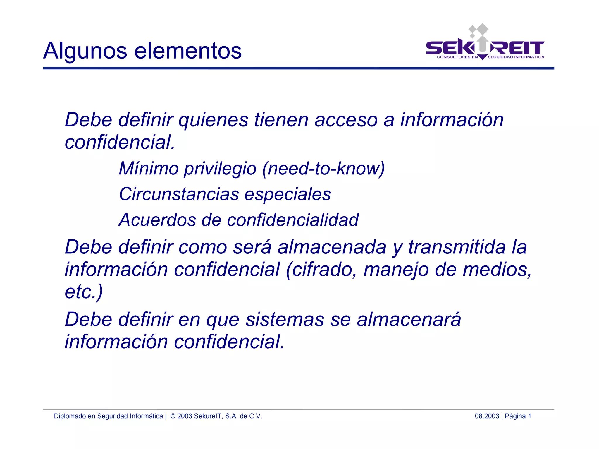 Diplomado en Seguridad Informática | © 2003 SekureIT, S.A. de C.V. 08.2003 | Página 1
Algunos elementos
Debe definir quienes tienen acceso a información
confidencial.
Mínimo privilegio (need-to-know)
Circunstancias especiales
Acuerdos de confidencialidad
Debe definir como será almacenada y transmitida la
información confidencial (cifrado, manejo de medios,
etc.)
Debe definir en que sistemas se almacenará
información confidencial.
 