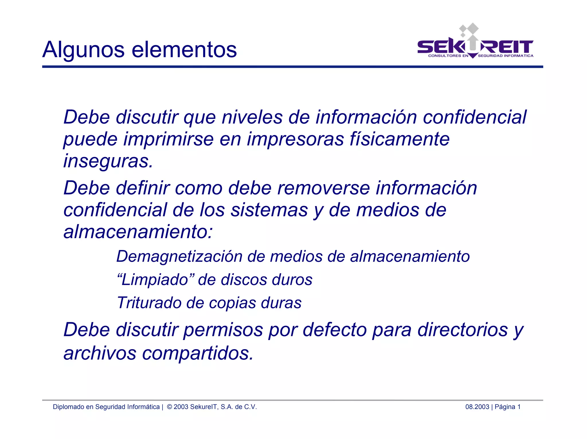 Diplomado en Seguridad Informática | © 2003 SekureIT, S.A. de C.V. 08.2003 | Página 1
Algunos elementos
Debe discutir que niveles de información confidencial
puede imprimirse en impresoras físicamente
inseguras.
Debe definir como debe removerse información
confidencial de los sistemas y de medios de
almacenamiento:
Demagnetización de medios de almacenamiento
“Limpiado” de discos duros
Triturado de copias duras
Debe discutir permisos por defecto para directorios y
archivos compartidos.
 
