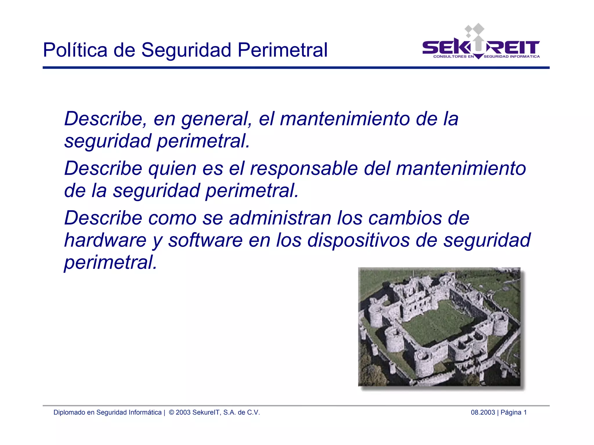 Diplomado en Seguridad Informática | © 2003 SekureIT, S.A. de C.V. 08.2003 | Página 1
Política de Seguridad Perimetral
Describe, en general, el mantenimiento de la
seguridad perimetral.
Describe quien es el responsable del mantenimiento
de la seguridad perimetral.
Describe como se administran los cambios de
hardware y software en los dispositivos de seguridad
perimetral.
 