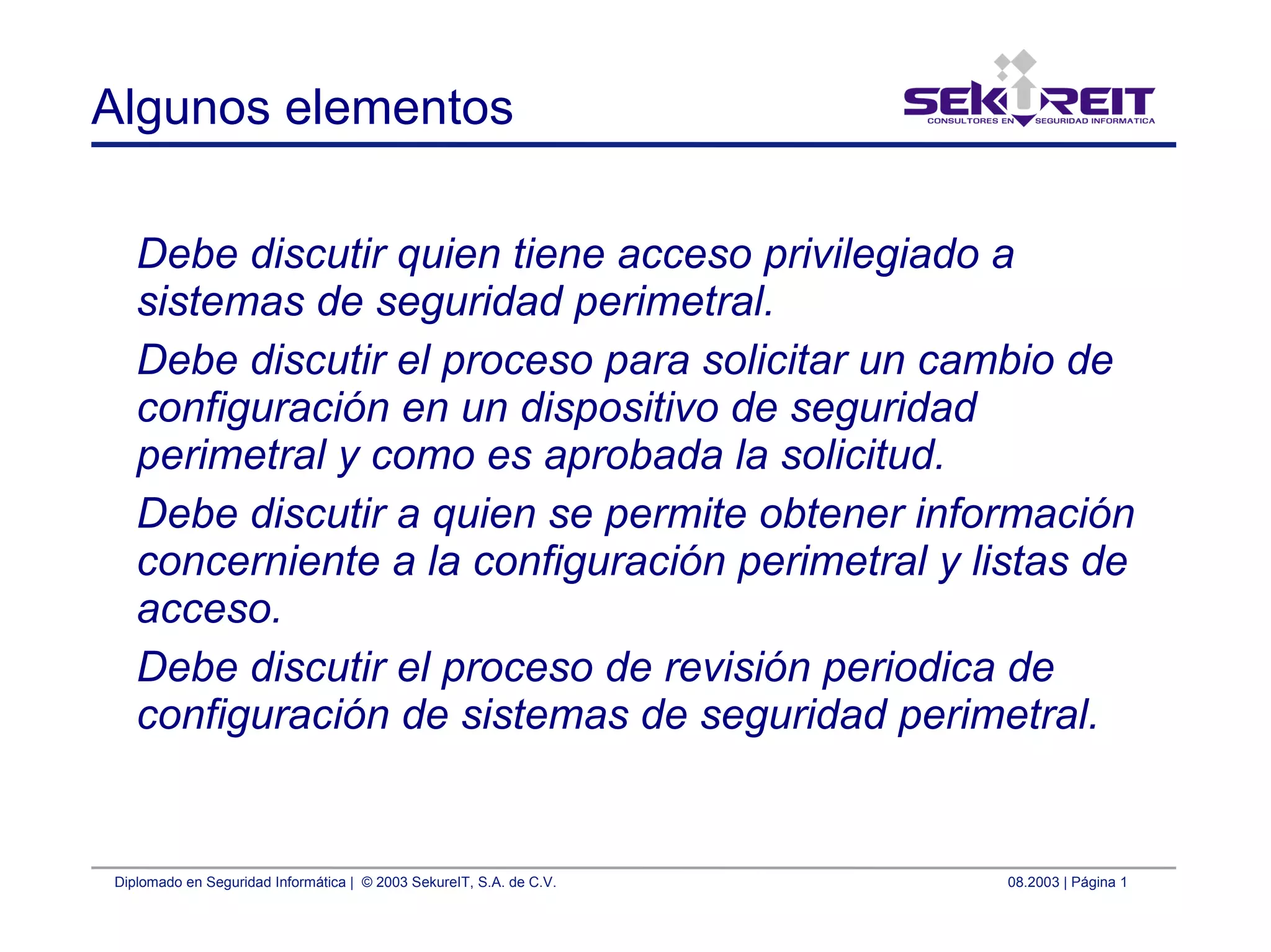 Diplomado en Seguridad Informática | © 2003 SekureIT, S.A. de C.V. 08.2003 | Página 1
Algunos elementos
Debe discutir quien tiene acceso privilegiado a
sistemas de seguridad perimetral.
Debe discutir el proceso para solicitar un cambio de
configuración en un dispositivo de seguridad
perimetral y como es aprobada la solicitud.
Debe discutir a quien se permite obtener información
concerniente a la configuración perimetral y listas de
acceso.
Debe discutir el proceso de revisión periodica de
configuración de sistemas de seguridad perimetral.
 