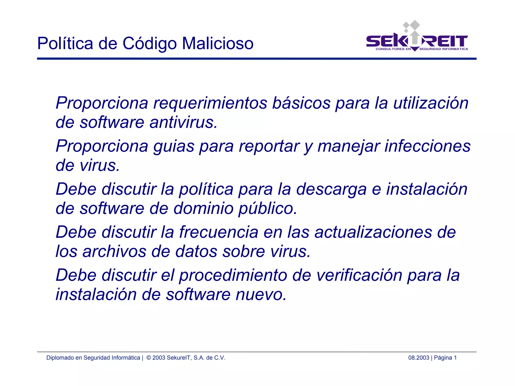 Diplomado en Seguridad Informática | © 2003 SekureIT, S.A. de C.V. 08.2003 | Página 1
Política de Código Malicioso
Proporciona requerimientos básicos para la utilización
de software antivirus.
Proporciona guias para reportar y manejar infecciones
de virus.
Debe discutir la política para la descarga e instalación
de software de dominio público.
Debe discutir la frecuencia en las actualizaciones de
los archivos de datos sobre virus.
Debe discutir el procedimiento de verificación para la
instalación de software nuevo.
 
