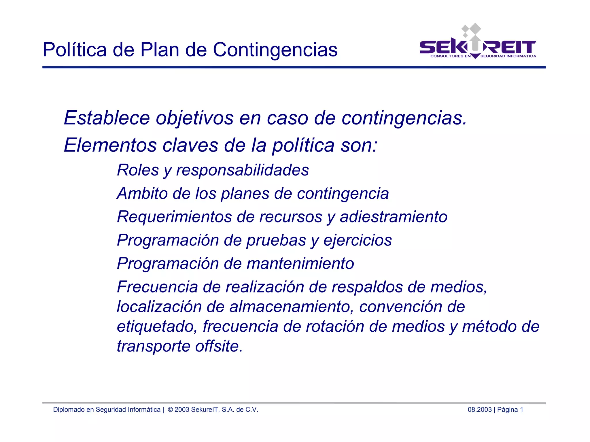 Diplomado en Seguridad Informática | © 2003 SekureIT, S.A. de C.V. 08.2003 | Página 1
Política de Plan de Contingencias
Establece objetivos en caso de contingencias.
Elementos claves de la política son:
Roles y responsabilidades
Ambito de los planes de contingencia
Requerimientos de recursos y adiestramiento
Programación de pruebas y ejercicios
Programación de mantenimiento
Frecuencia de realización de respaldos de medios,
localización de almacenamiento, convención de
etiquetado, frecuencia de rotación de medios y método de
transporte offsite.
 
