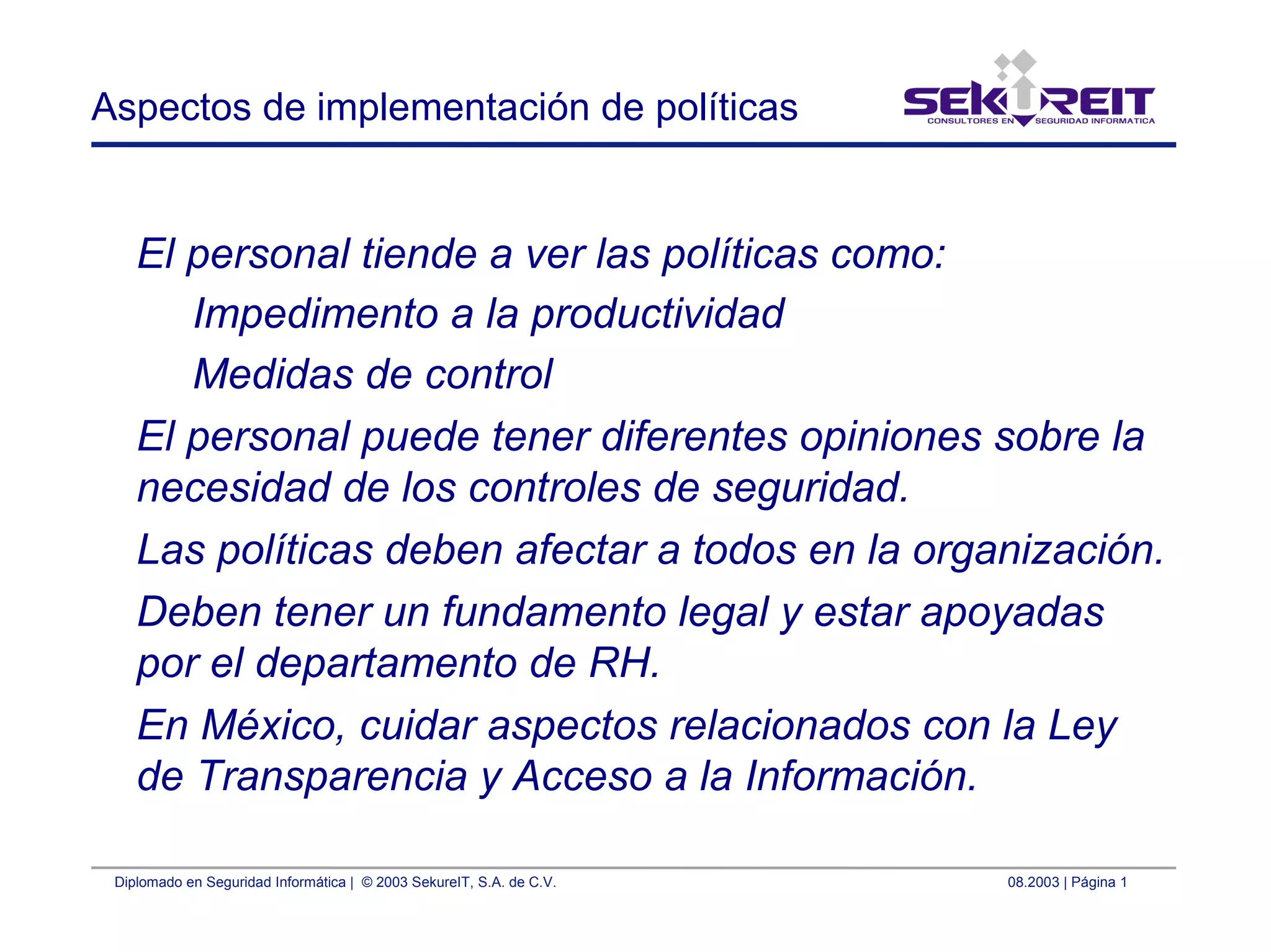 Diplomado en Seguridad Informática | © 2003 SekureIT, S.A. de C.V. 08.2003 | Página 1
Aspectos de implementación de políticas
El personal tiende a ver las políticas como:
Impedimento a la productividad
Medidas de control
El personal puede tener diferentes opiniones sobre la
necesidad de los controles de seguridad.
Las políticas deben afectar a todos en la organización.
Deben tener un fundamento legal y estar apoyadas
por el departamento de RH.
En México, cuidar aspectos relacionados con la Ley
de Transparencia y Acceso a la Información.
 