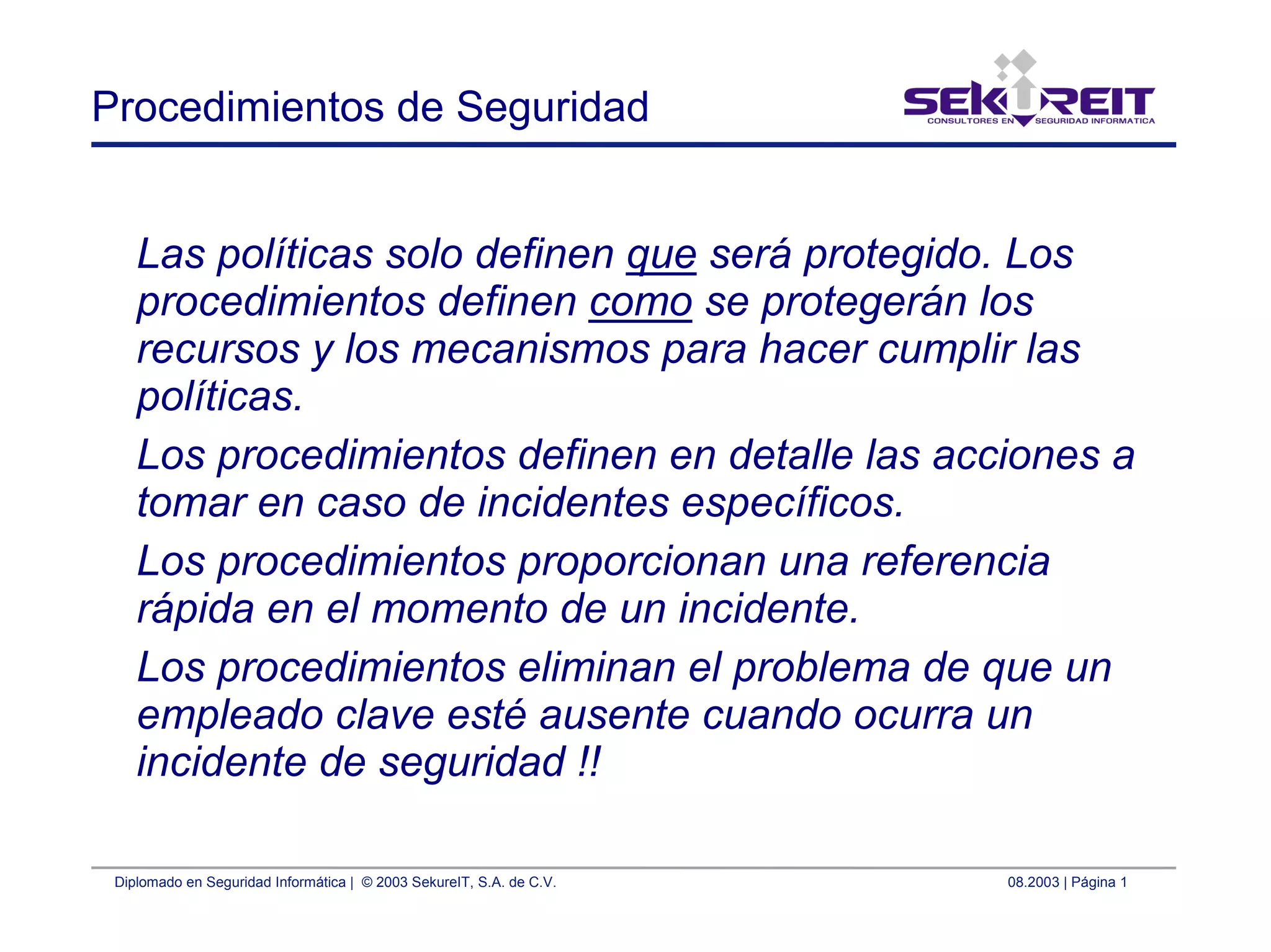 Diplomado en Seguridad Informática | © 2003 SekureIT, S.A. de C.V. 08.2003 | Página 1
Procedimientos de Seguridad
Las políticas solo definen que será protegido. Los
procedimientos definen como se protegerán los
recursos y los mecanismos para hacer cumplir las
políticas.
Los procedimientos definen en detalle las acciones a
tomar en caso de incidentes específicos.
Los procedimientos proporcionan una referencia
rápida en el momento de un incidente.
Los procedimientos eliminan el problema de que un
empleado clave esté ausente cuando ocurra un
incidente de seguridad !!
 