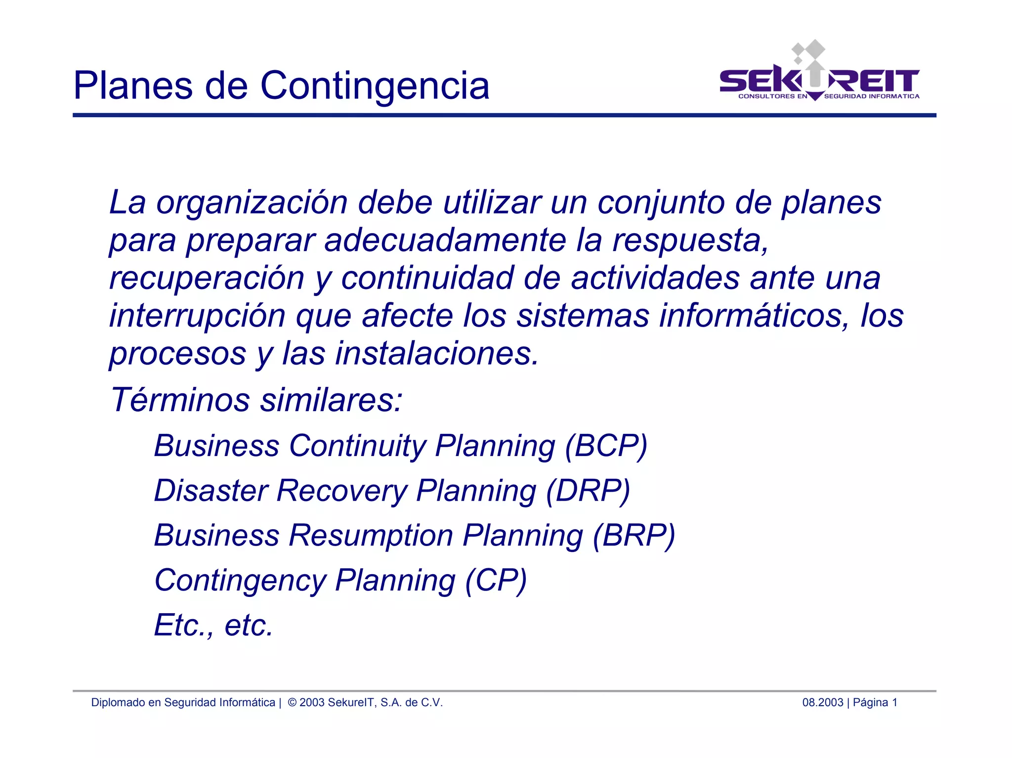 Diplomado en Seguridad Informática | © 2003 SekureIT, S.A. de C.V. 08.2003 | Página 1
Planes de Contingencia
La organización debe utilizar un conjunto de planes
para preparar adecuadamente la respuesta,
recuperación y continuidad de actividades ante una
interrupción que afecte los sistemas informáticos, los
procesos y las instalaciones.
Términos similares:
Business Continuity Planning (BCP)
Disaster Recovery Planning (DRP)
Business Resumption Planning (BRP)
Contingency Planning (CP)
Etc., etc.
 
