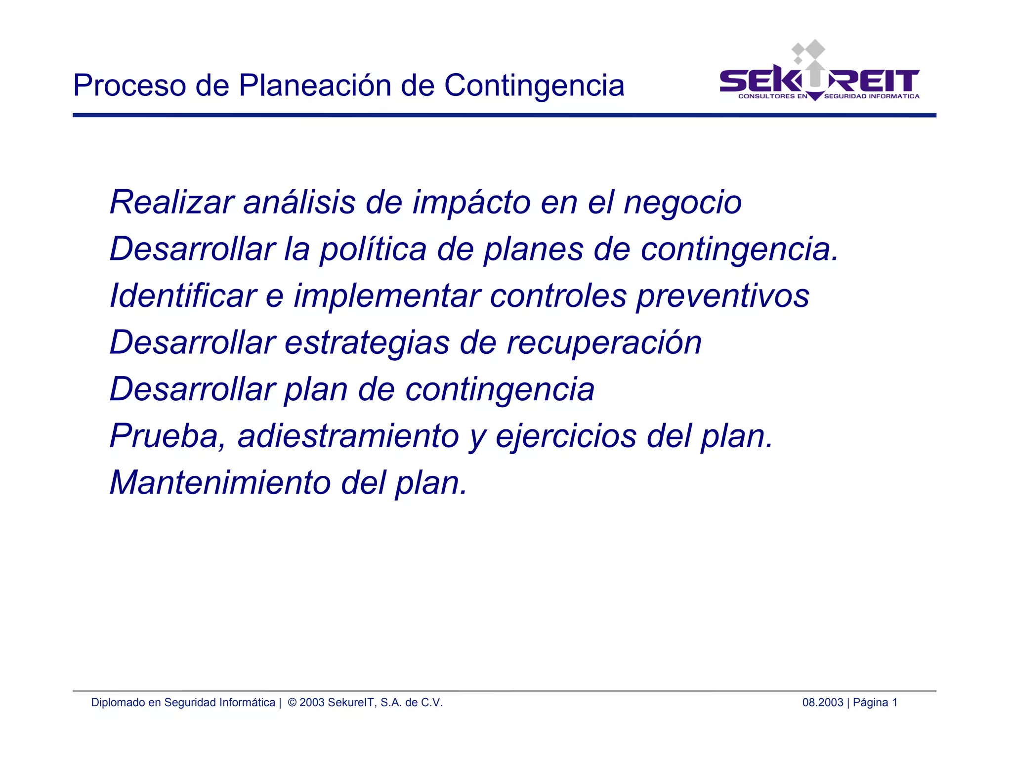 Diplomado en Seguridad Informática | © 2003 SekureIT, S.A. de C.V. 08.2003 | Página 1
Proceso de Planeación de Contingencia
Realizar análisis de impácto en el negocio
Desarrollar la política de planes de contingencia.
Identificar e implementar controles preventivos
Desarrollar estrategias de recuperación
Desarrollar plan de contingencia
Prueba, adiestramiento y ejercicios del plan.
Mantenimiento del plan.
 