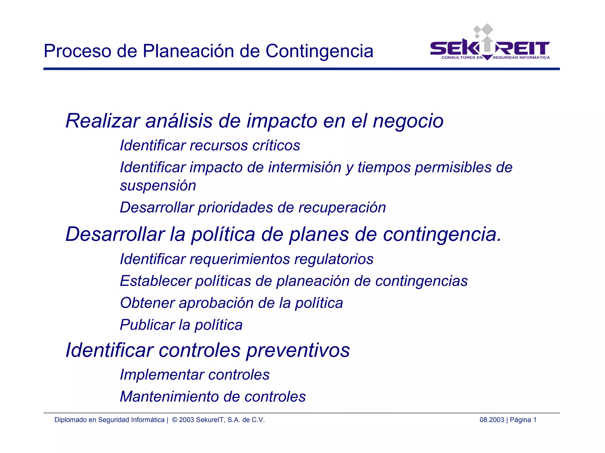 Diplomado en Seguridad Informática | © 2003 SekureIT, S.A. de C.V. 08.2003 | Página 1
Proceso de Planeación de Contingencia
Realizar análisis de impacto en el negocio
Identificar recursos críticos
Identificar impacto de intermisión y tiempos permisibles de
suspensión
Desarrollar prioridades de recuperación
Desarrollar la política de planes de contingencia.
Identificar requerimientos regulatorios
Establecer políticas de planeación de contingencias
Obtener aprobación de la política
Publicar la política
Identificar controles preventivos
Implementar controles
Mantenimiento de controles
 