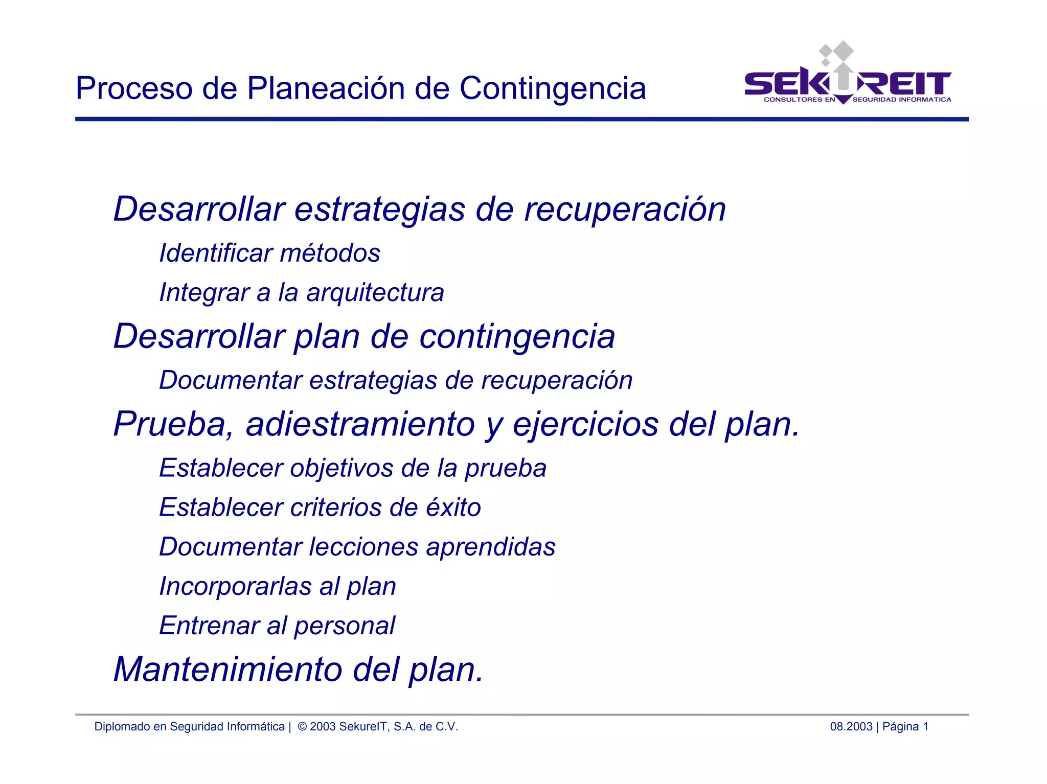 Diplomado en Seguridad Informática | © 2003 SekureIT, S.A. de C.V. 08.2003 | Página 1
Proceso de Planeación de Contingencia
Desarrollar estrategias de recuperación
Identificar métodos
Integrar a la arquitectura
Desarrollar plan de contingencia
Documentar estrategias de recuperación
Prueba, adiestramiento y ejercicios del plan.
Establecer objetivos de la prueba
Establecer criterios de éxito
Documentar lecciones aprendidas
Incorporarlas al plan
Entrenar al personal
Mantenimiento del plan.
 