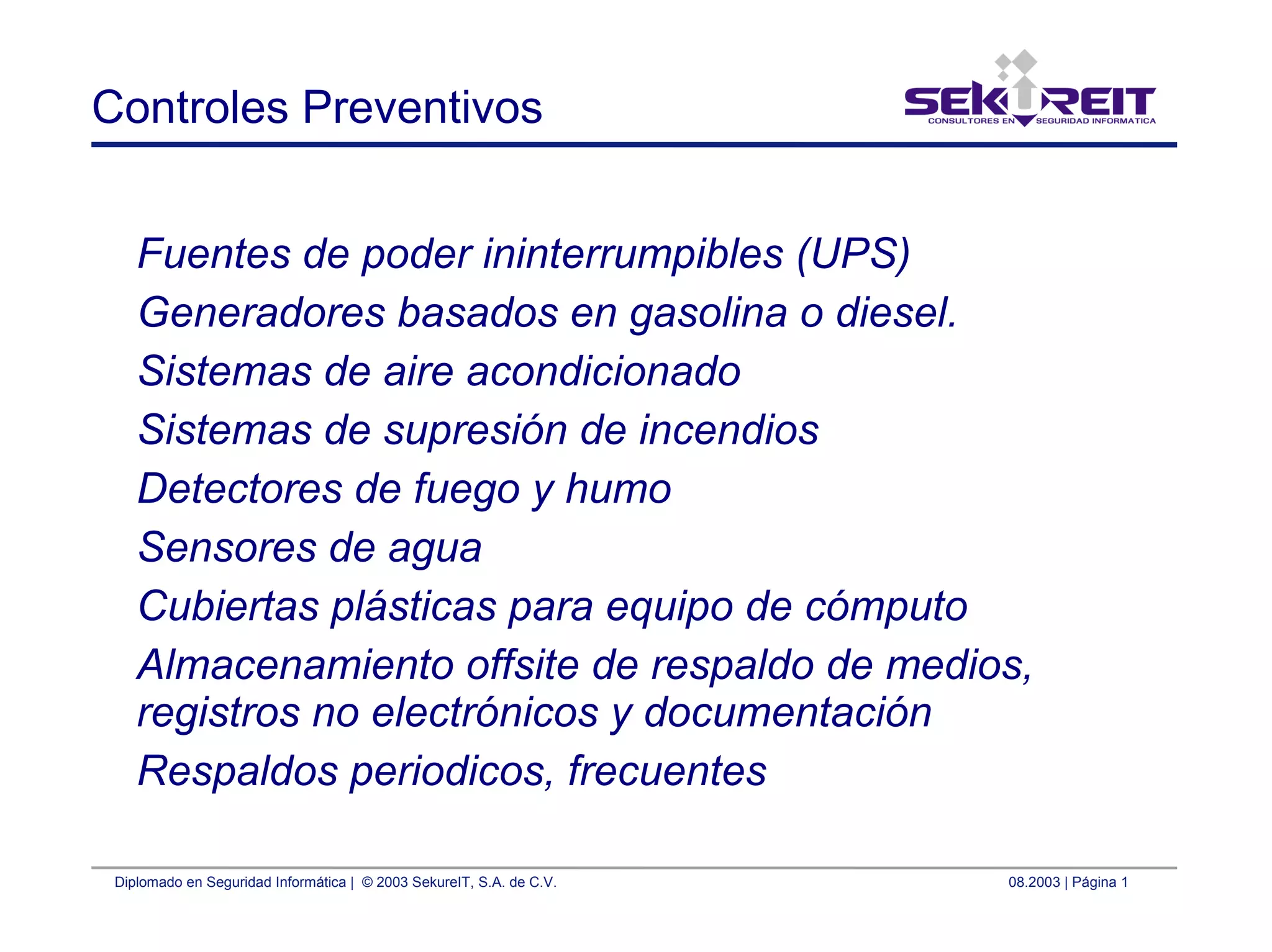 Diplomado en Seguridad Informática | © 2003 SekureIT, S.A. de C.V. 08.2003 | Página 1
Controles Preventivos
Fuentes de poder ininterrumpibles (UPS)
Generadores basados en gasolina o diesel.
Sistemas de aire acondicionado
Sistemas de supresión de incendios
Detectores de fuego y humo
Sensores de agua
Cubiertas plásticas para equipo de cómputo
Almacenamiento offsite de respaldo de medios,
registros no electrónicos y documentación
Respaldos periodicos, frecuentes
 