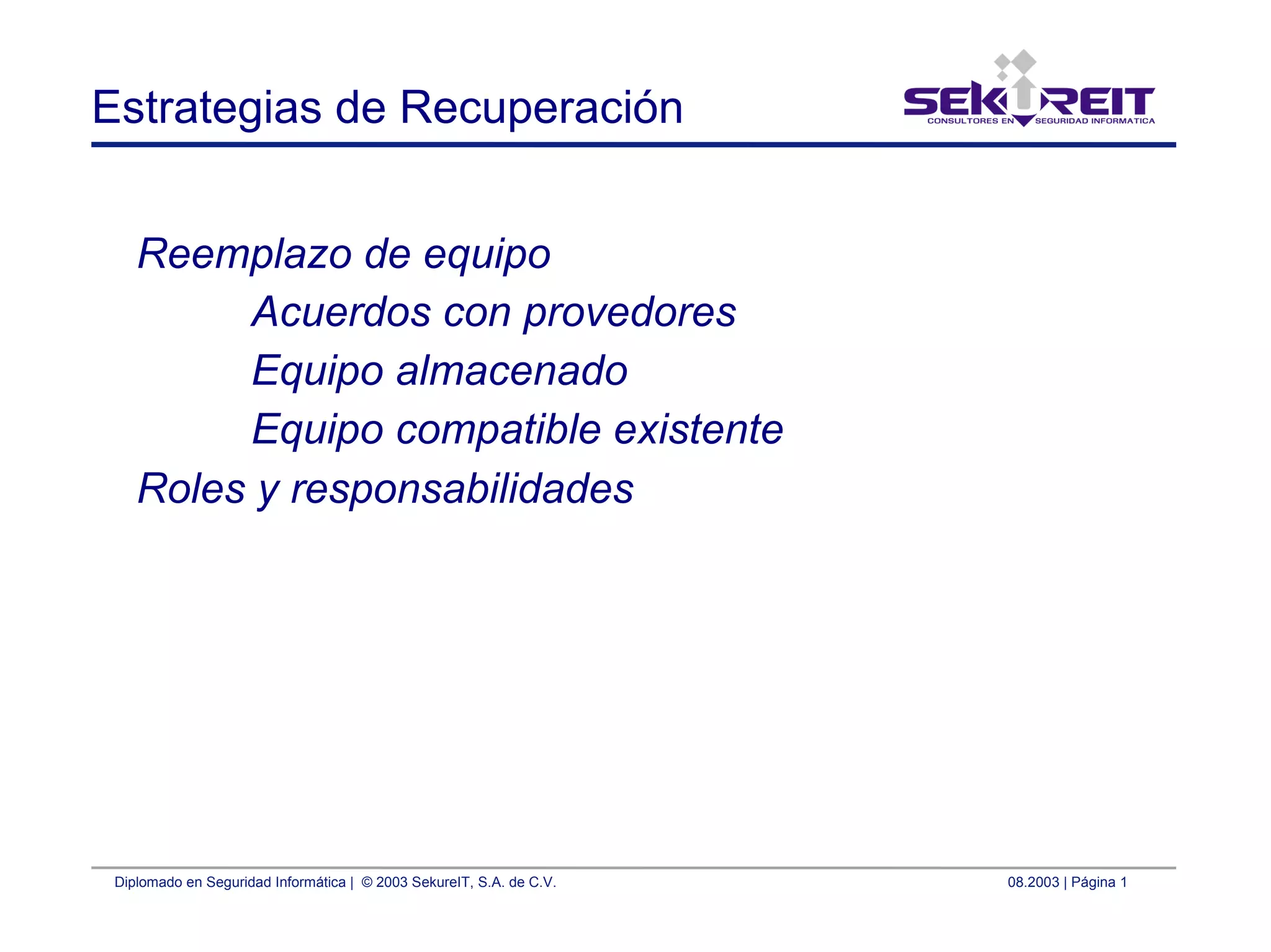Diplomado en Seguridad Informática | © 2003 SekureIT, S.A. de C.V. 08.2003 | Página 1
Estrategias de Recuperación
Reemplazo de equipo
Acuerdos con provedores
Equipo almacenado
Equipo compatible existente
Roles y responsabilidades
 