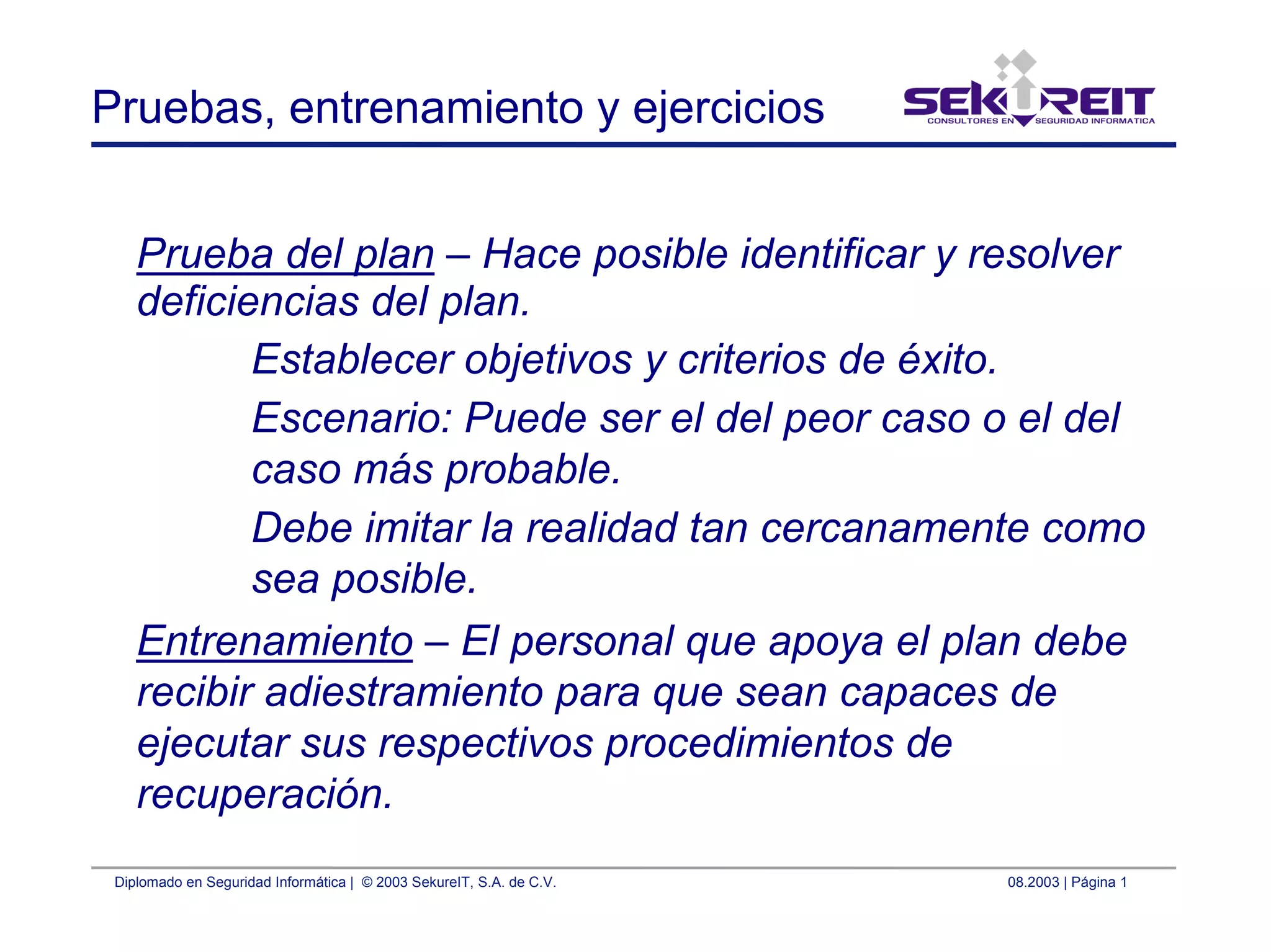 Diplomado en Seguridad Informática | © 2003 SekureIT, S.A. de C.V. 08.2003 | Página 1
Pruebas, entrenamiento y ejercicios
Prueba del plan – Hace posible identificar y resolver
deficiencias del plan.
Establecer objetivos y criterios de éxito.
Escenario: Puede ser el del peor caso o el del
caso más probable.
Debe imitar la realidad tan cercanamente como
sea posible.
Entrenamiento – El personal que apoya el plan debe
recibir adiestramiento para que sean capaces de
ejecutar sus respectivos procedimientos de
recuperación.
 