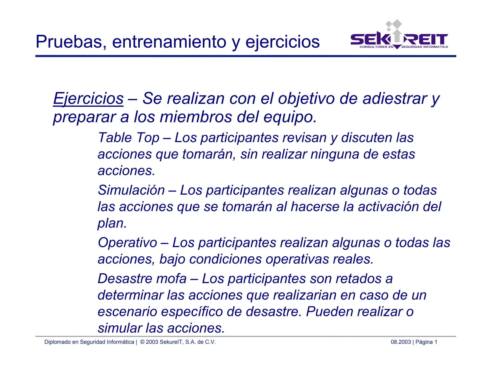 Diplomado en Seguridad Informática | © 2003 SekureIT, S.A. de C.V. 08.2003 | Página 1
Pruebas, entrenamiento y ejercicios
Ejercicios – Se realizan con el objetivo de adiestrar y
preparar a los miembros del equipo.
Table Top – Los participantes revisan y discuten las
acciones que tomarán, sin realizar ninguna de estas
acciones.
Simulación – Los participantes realizan algunas o todas
las acciones que se tomarán al hacerse la activación del
plan.
Operativo – Los participantes realizan algunas o todas las
acciones, bajo condiciones operativas reales.
Desastre mofa – Los participantes son retados a
determinar las acciones que realizarian en caso de un
escenario específico de desastre. Pueden realizar o
simular las acciones.
 