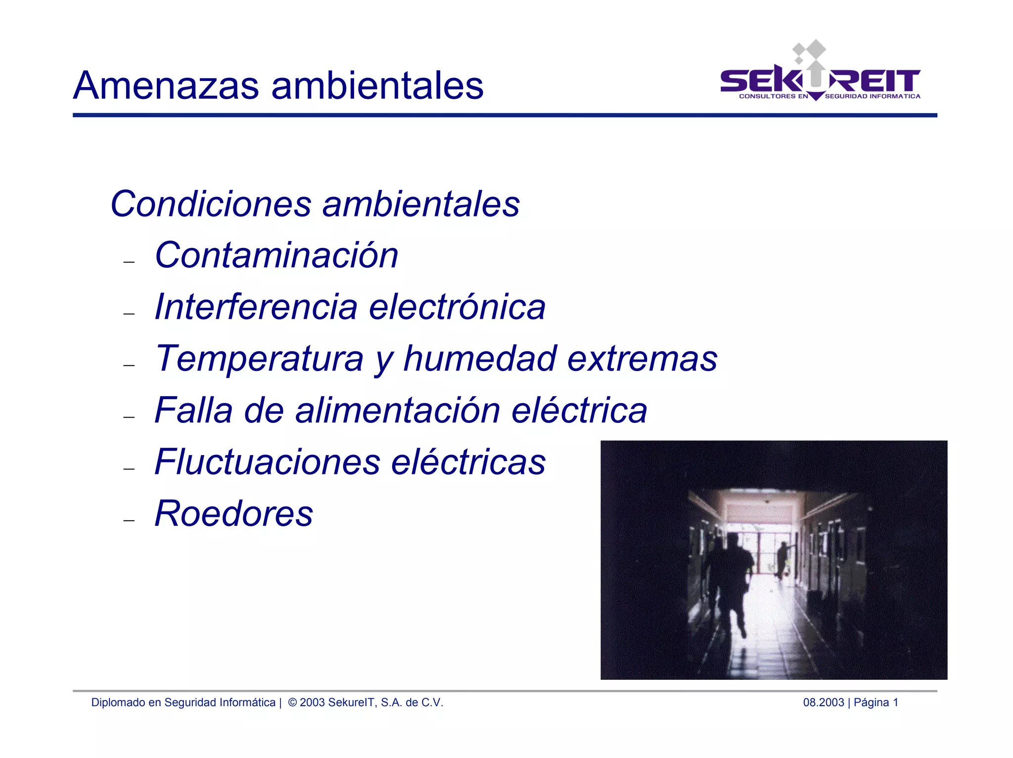 Diplomado en Seguridad Informática | © 2003 SekureIT, S.A. de C.V. 08.2003 | Página 1
Amenazas ambientales
Condiciones ambientales
– Contaminación
– Interferencia electrónica
– Temperatura y humedad extremas
– Falla de alimentación eléctrica
– Fluctuaciones eléctricas
– Roedores
 