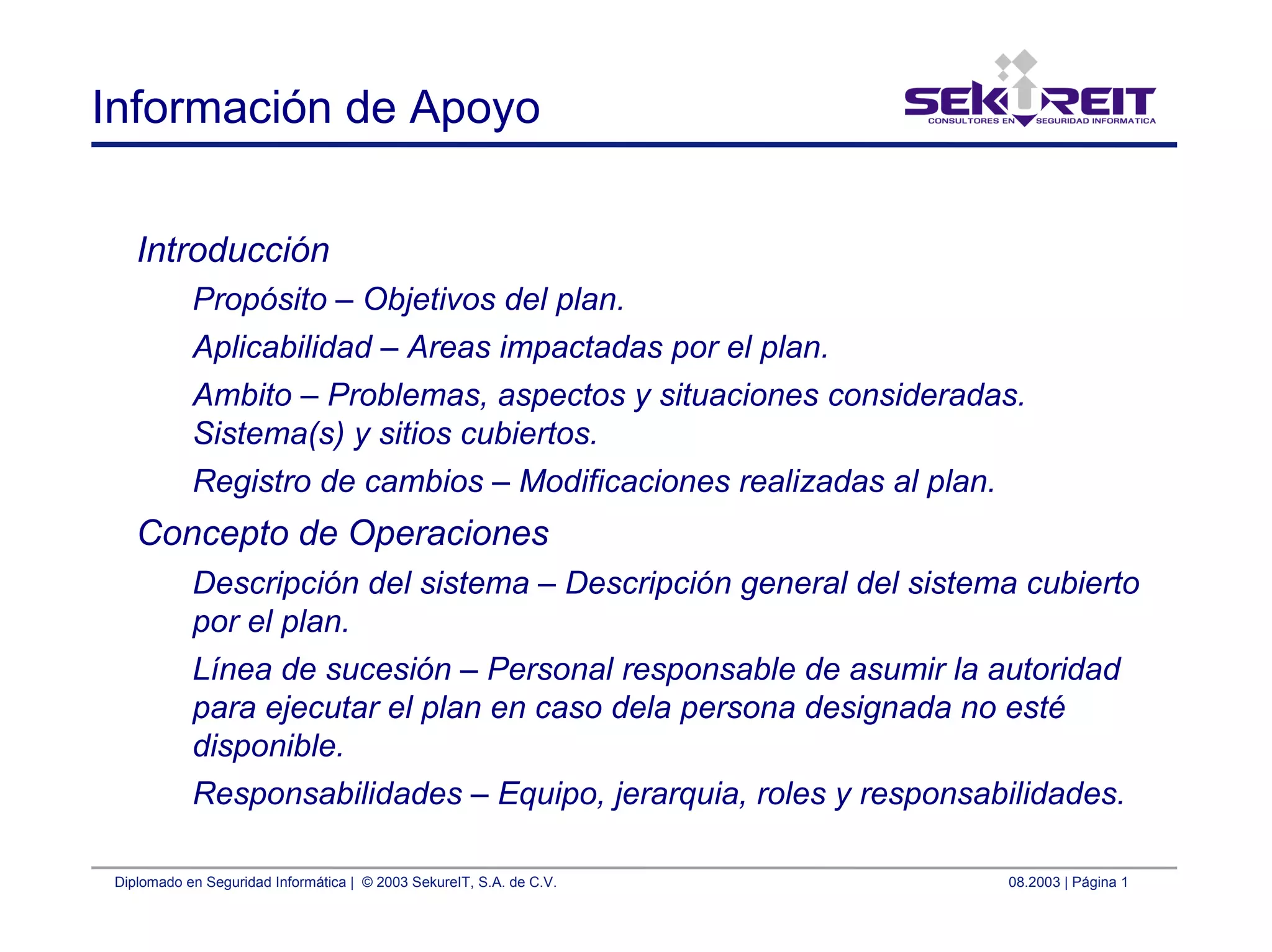 Diplomado en Seguridad Informática | © 2003 SekureIT, S.A. de C.V. 08.2003 | Página 1
Información de Apoyo
Introducción
Propósito – Objetivos del plan.
Aplicabilidad – Areas impactadas por el plan.
Ambito – Problemas, aspectos y situaciones consideradas.
Sistema(s) y sitios cubiertos.
Registro de cambios – Modificaciones realizadas al plan.
Concepto de Operaciones
Descripción del sistema – Descripción general del sistema cubierto
por el plan.
Línea de sucesión – Personal responsable de asumir la autoridad
para ejecutar el plan en caso dela persona designada no esté
disponible.
Responsabilidades – Equipo, jerarquia, roles y responsabilidades.
 