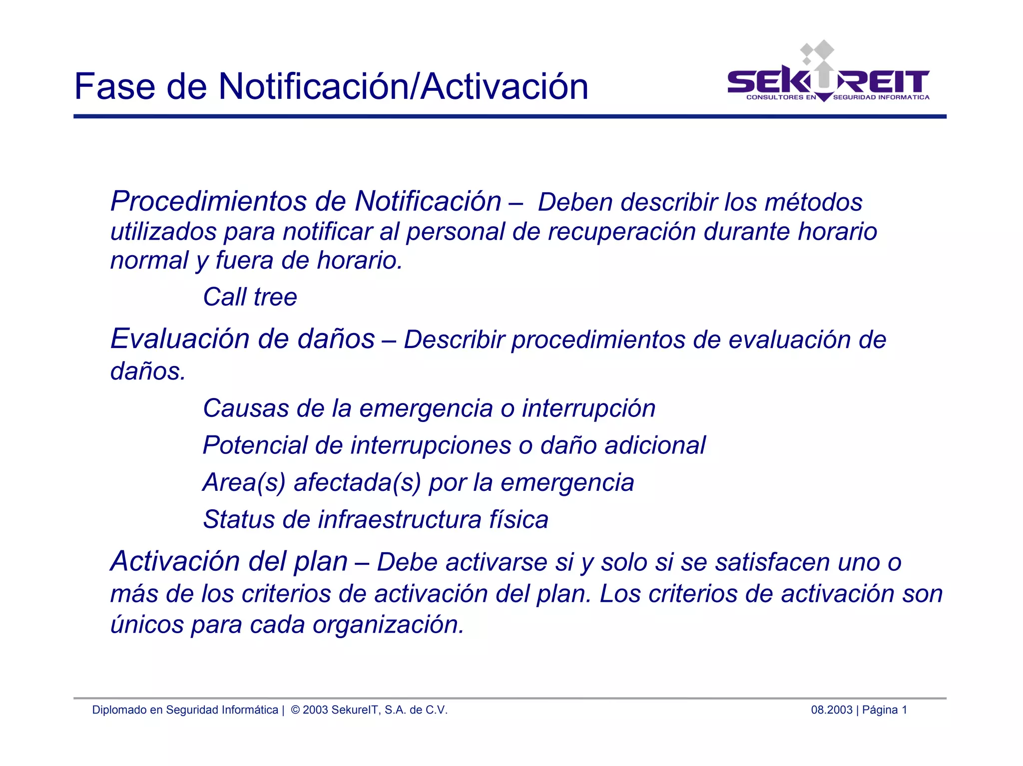 Diplomado en Seguridad Informática | © 2003 SekureIT, S.A. de C.V. 08.2003 | Página 1
Fase de Notificación/Activación
Procedimientos de Notificación – Deben describir los métodos
utilizados para notificar al personal de recuperación durante horario
normal y fuera de horario.
Call tree
Evaluación de daños – Describir procedimientos de evaluación de
daños.
Causas de la emergencia o interrupción
Potencial de interrupciones o daño adicional
Area(s) afectada(s) por la emergencia
Status de infraestructura física
Activación del plan – Debe activarse si y solo si se satisfacen uno o
más de los criterios de activación del plan. Los criterios de activación son
únicos para cada organización.
 