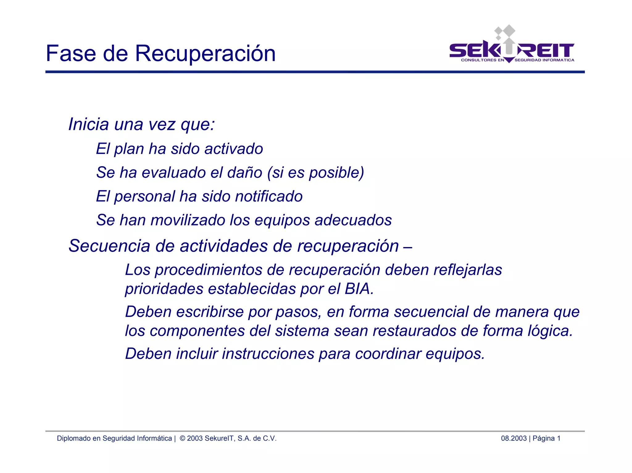 Diplomado en Seguridad Informática | © 2003 SekureIT, S.A. de C.V. 08.2003 | Página 1
Fase de Recuperación
Inicia una vez que:
El plan ha sido activado
Se ha evaluado el daño (si es posible)
El personal ha sido notificado
Se han movilizado los equipos adecuados
Secuencia de actividades de recuperación –
Los procedimientos de recuperación deben reflejarlas
prioridades establecidas por el BIA.
Deben escribirse por pasos, en forma secuencial de manera que
los componentes del sistema sean restaurados de forma lógica.
Deben incluir instrucciones para coordinar equipos.
 
