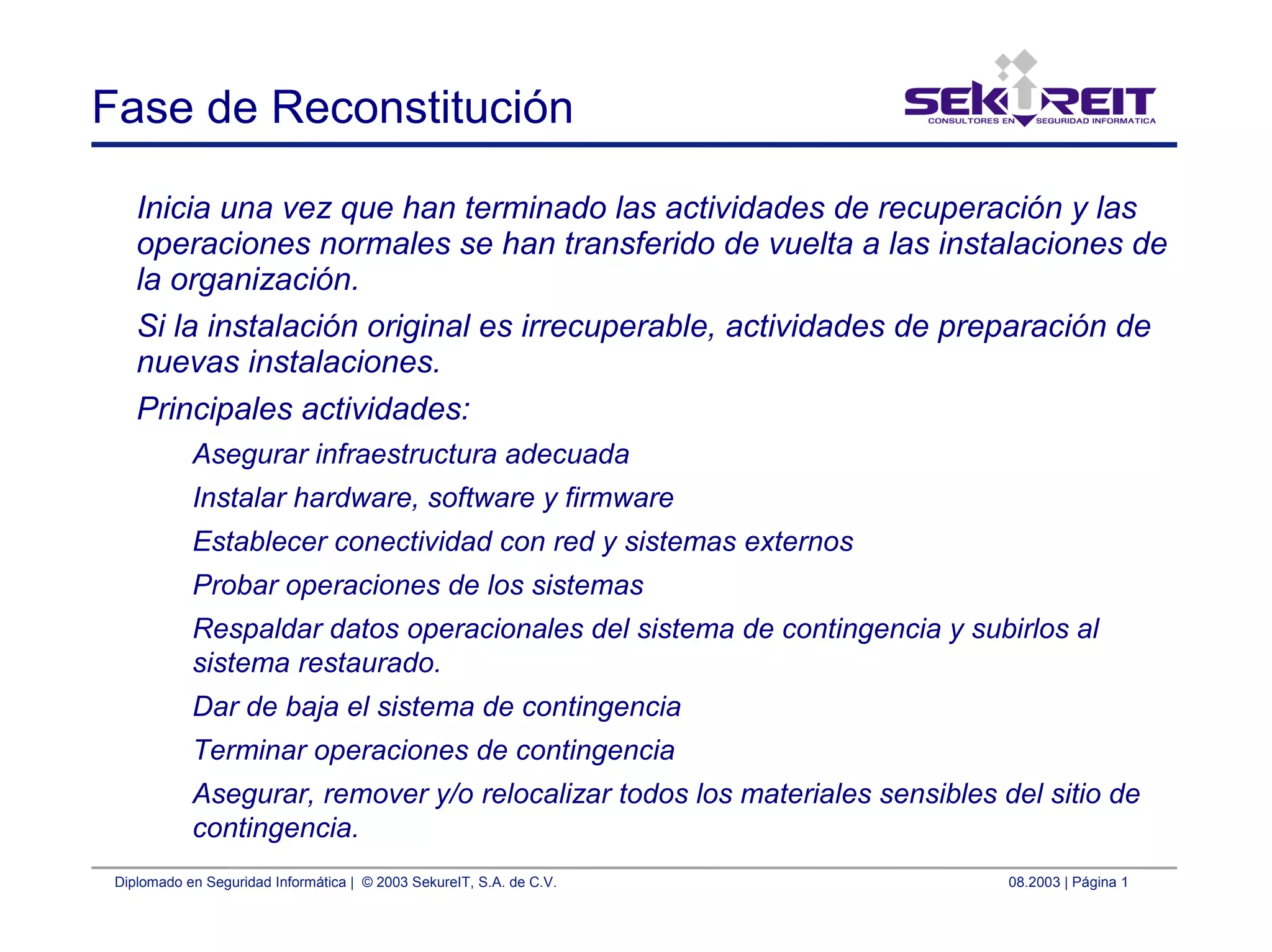 Diplomado en Seguridad Informática | © 2003 SekureIT, S.A. de C.V. 08.2003 | Página 1
Fase de Reconstitución
Inicia una vez que han terminado las actividades de recuperación y las
operaciones normales se han transferido de vuelta a las instalaciones de
la organización.
Si la instalación original es irrecuperable, actividades de preparación de
nuevas instalaciones.
Principales actividades:
Asegurar infraestructura adecuada
Instalar hardware, software y firmware
Establecer conectividad con red y sistemas externos
Probar operaciones de los sistemas
Respaldar datos operacionales del sistema de contingencia y subirlos al
sistema restaurado.
Dar de baja el sistema de contingencia
Terminar operaciones de contingencia
Asegurar, remover y/o relocalizar todos los materiales sensibles del sitio de
contingencia.
 