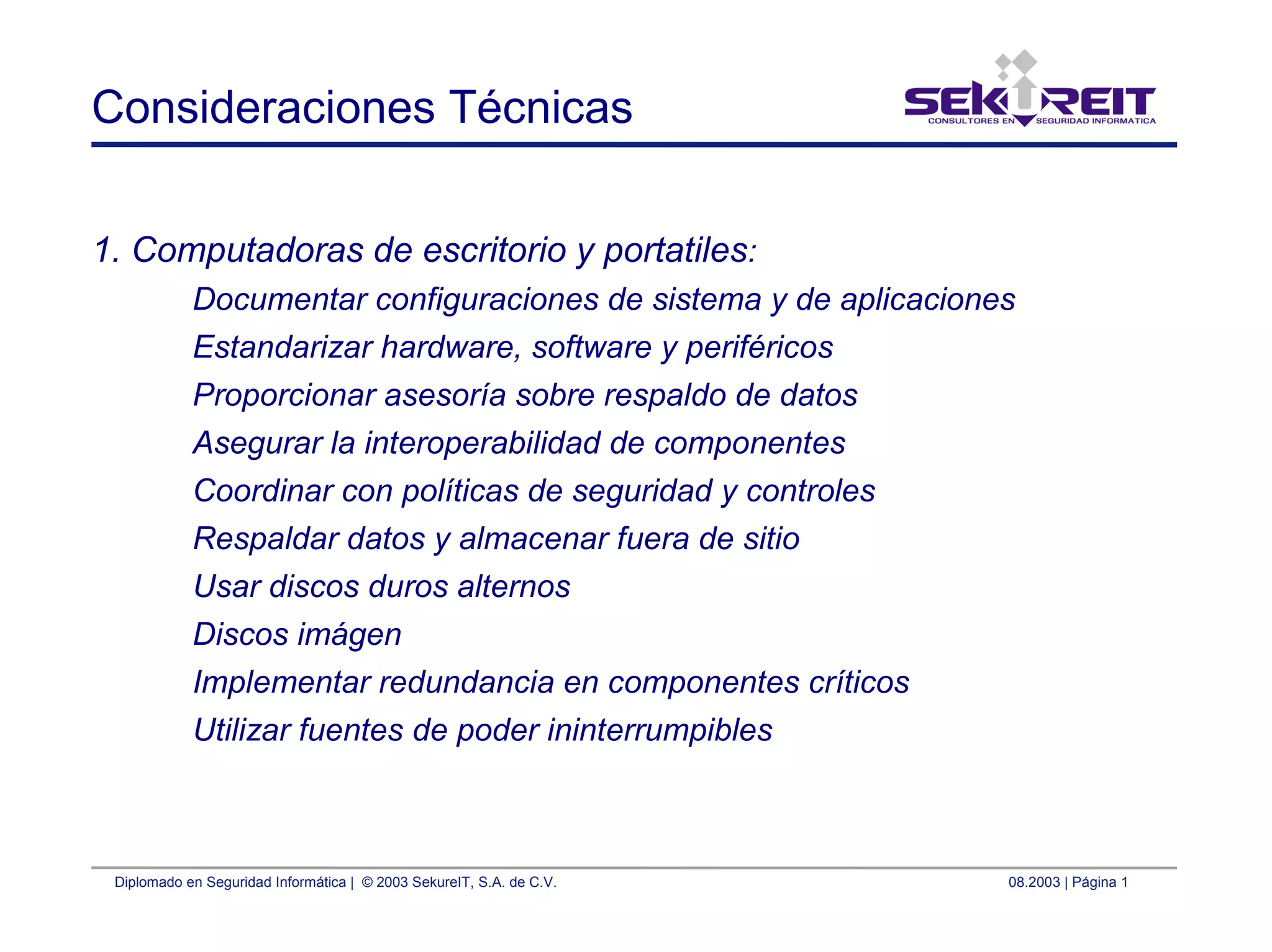 Diplomado en Seguridad Informática | © 2003 SekureIT, S.A. de C.V. 08.2003 | Página 1
Consideraciones Técnicas
1. Computadoras de escritorio y portatiles:
Documentar configuraciones de sistema y de aplicaciones
Estandarizar hardware, software y periféricos
Proporcionar asesoría sobre respaldo de datos
Asegurar la interoperabilidad de componentes
Coordinar con políticas de seguridad y controles
Respaldar datos y almacenar fuera de sitio
Usar discos duros alternos
Discos imágen
Implementar redundancia en componentes críticos
Utilizar fuentes de poder ininterrumpibles
 