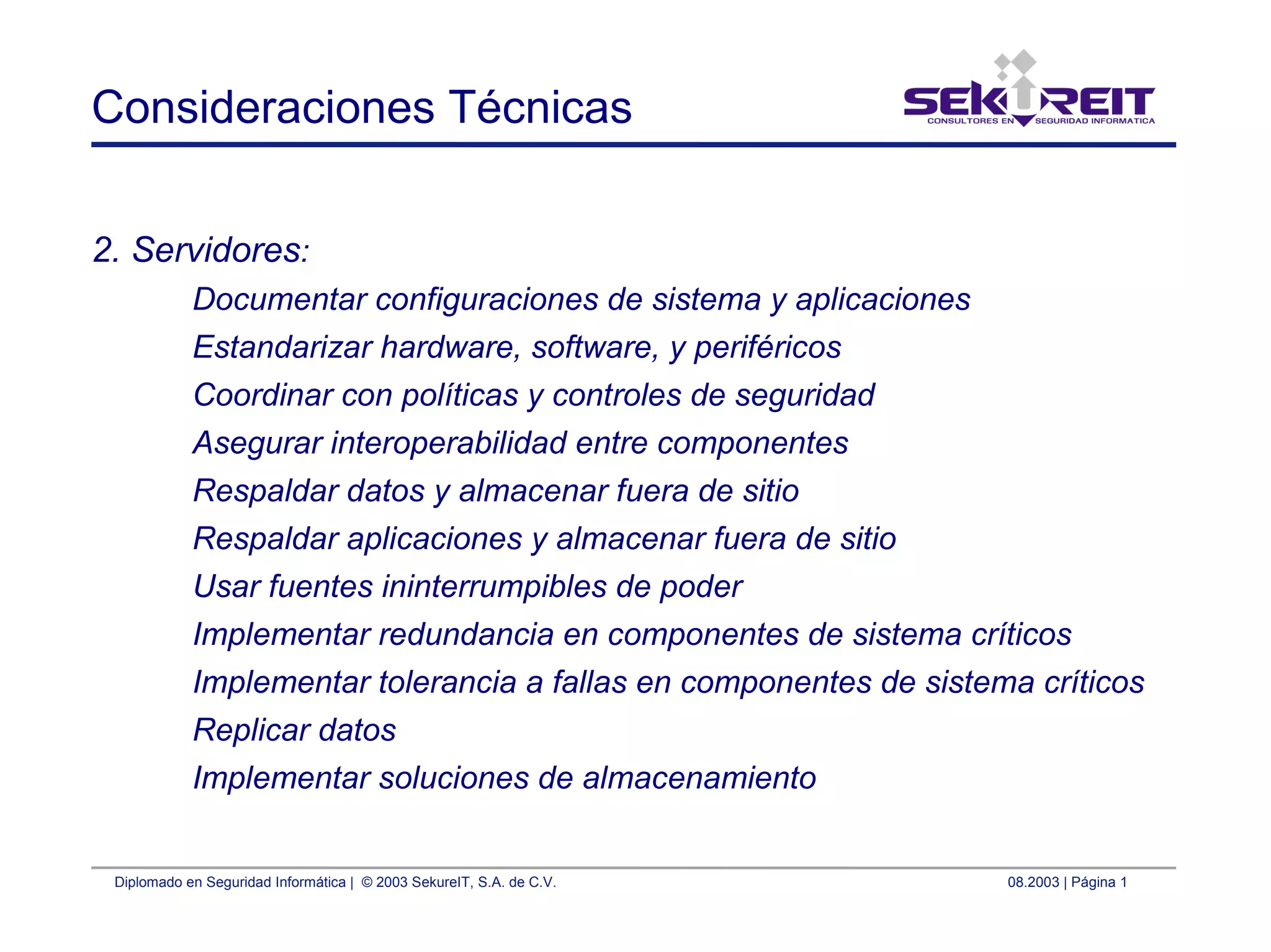 Diplomado en Seguridad Informática | © 2003 SekureIT, S.A. de C.V. 08.2003 | Página 1
Consideraciones Técnicas
2. Servidores:
Documentar configuraciones de sistema y aplicaciones
Estandarizar hardware, software, y periféricos
Coordinar con políticas y controles de seguridad
Asegurar interoperabilidad entre componentes
Respaldar datos y almacenar fuera de sitio
Respaldar aplicaciones y almacenar fuera de sitio
Usar fuentes ininterrumpibles de poder
Implementar redundancia en componentes de sistema críticos
Implementar tolerancia a fallas en componentes de sistema críticos
Replicar datos
Implementar soluciones de almacenamiento
 