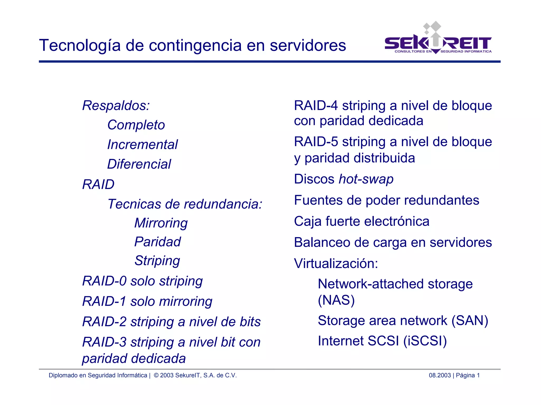 Diplomado en Seguridad Informática | © 2003 SekureIT, S.A. de C.V. 08.2003 | Página 1
Tecnología de contingencia en servidores
Respaldos:
Completo
Incremental
Diferencial
RAID
Tecnicas de redundancia:
Mirroring
Paridad
Striping
RAID-0 solo striping
RAID-1 solo mirroring
RAID-2 striping a nivel de bits
RAID-3 striping a nivel bit con
paridad dedicada
RAID-4 striping a nivel de bloque
con paridad dedicada
RAID-5 striping a nivel de bloque
y paridad distribuida
Discos hot-swap
Fuentes de poder redundantes
Caja fuerte electrónica
Balanceo de carga en servidores
Virtualización:
Network-attached storage
(NAS)
Storage area network (SAN)
Internet SCSI (iSCSI)
 